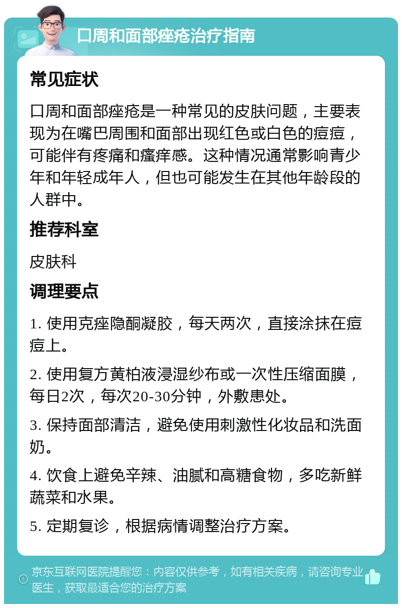 口周和面部痤疮治疗指南 常见症状 口周和面部痤疮是一种常见的皮肤问题，主要表现为在嘴巴周围和面部出现红色或白色的痘痘，可能伴有疼痛和瘙痒感。这种情况通常影响青少年和年轻成年人，但也可能发生在其他年龄段的人群中。 推荐科室 皮肤科 调理要点 1. 使用克痤隐酮凝胶，每天两次，直接涂抹在痘痘上。 2. 使用复方黄柏液浸湿纱布或一次性压缩面膜，每日2次，每次20-30分钟，外敷患处。 3. 保持面部清洁，避免使用刺激性化妆品和洗面奶。 4. 饮食上避免辛辣、油腻和高糖食物，多吃新鲜蔬菜和水果。 5. 定期复诊，根据病情调整治疗方案。