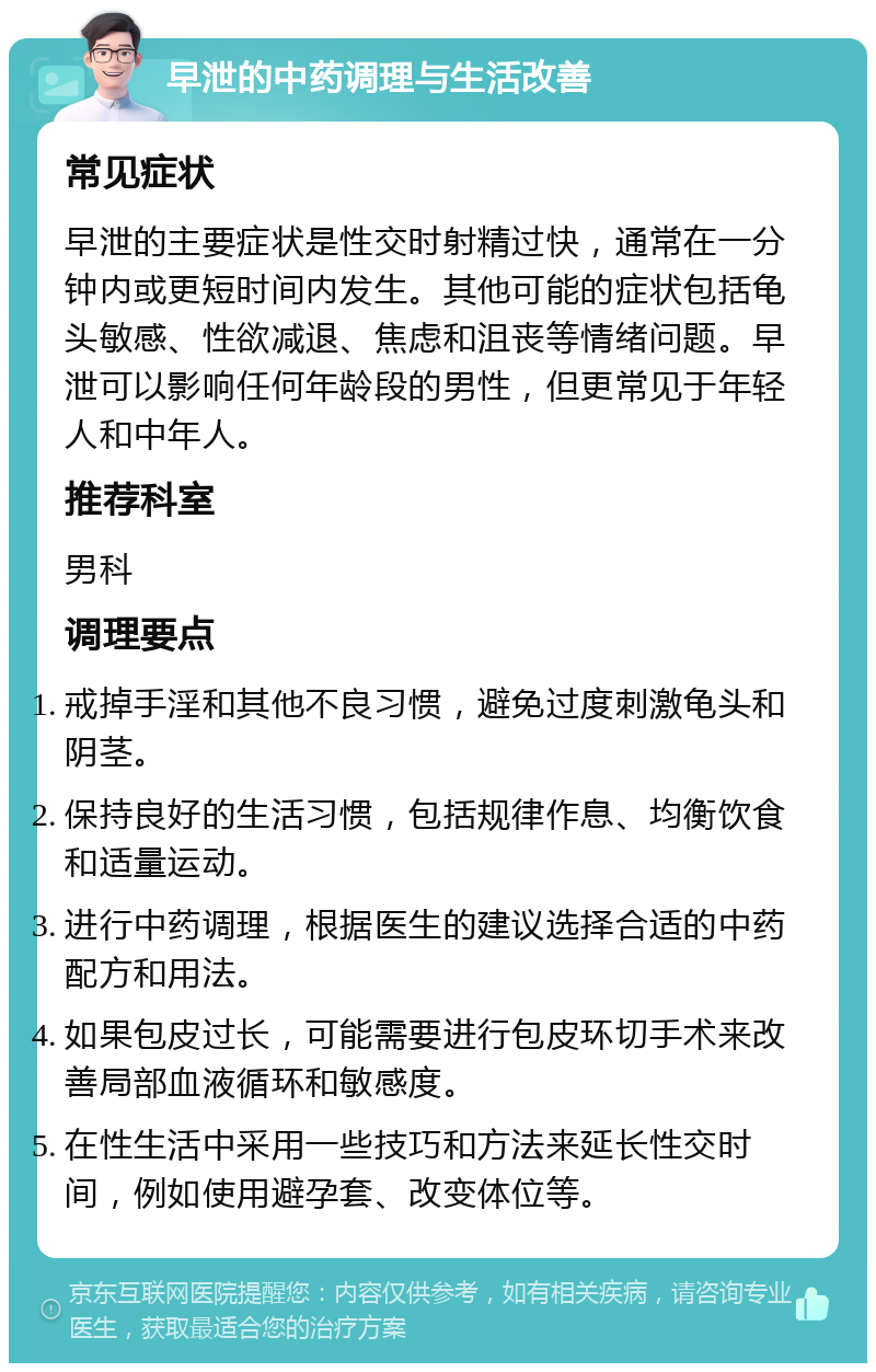 早泄的中药调理与生活改善 常见症状 早泄的主要症状是性交时射精过快，通常在一分钟内或更短时间内发生。其他可能的症状包括龟头敏感、性欲减退、焦虑和沮丧等情绪问题。早泄可以影响任何年龄段的男性，但更常见于年轻人和中年人。 推荐科室 男科 调理要点 戒掉手淫和其他不良习惯，避免过度刺激龟头和阴茎。 保持良好的生活习惯，包括规律作息、均衡饮食和适量运动。 进行中药调理，根据医生的建议选择合适的中药配方和用法。 如果包皮过长，可能需要进行包皮环切手术来改善局部血液循环和敏感度。 在性生活中采用一些技巧和方法来延长性交时间，例如使用避孕套、改变体位等。