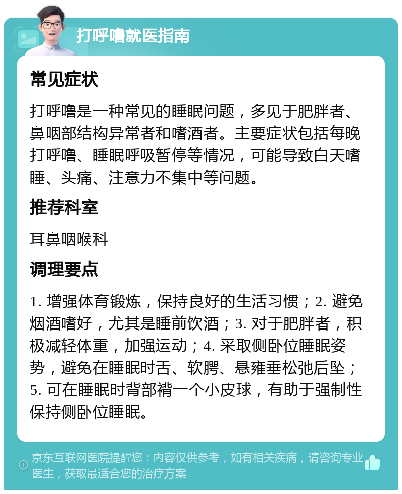 打呼噜就医指南 常见症状 打呼噜是一种常见的睡眠问题，多见于肥胖者、鼻咽部结构异常者和嗜酒者。主要症状包括每晚打呼噜、睡眠呼吸暂停等情况，可能导致白天嗜睡、头痛、注意力不集中等问题。 推荐科室 耳鼻咽喉科 调理要点 1. 增强体育锻炼，保持良好的生活习惯；2. 避免烟酒嗜好，尤其是睡前饮酒；3. 对于肥胖者，积极减轻体重，加强运动；4. 采取侧卧位睡眠姿势，避免在睡眠时舌、软腭、悬雍垂松弛后坠；5. 可在睡眠时背部褙一个小皮球，有助于强制性保持侧卧位睡眠。