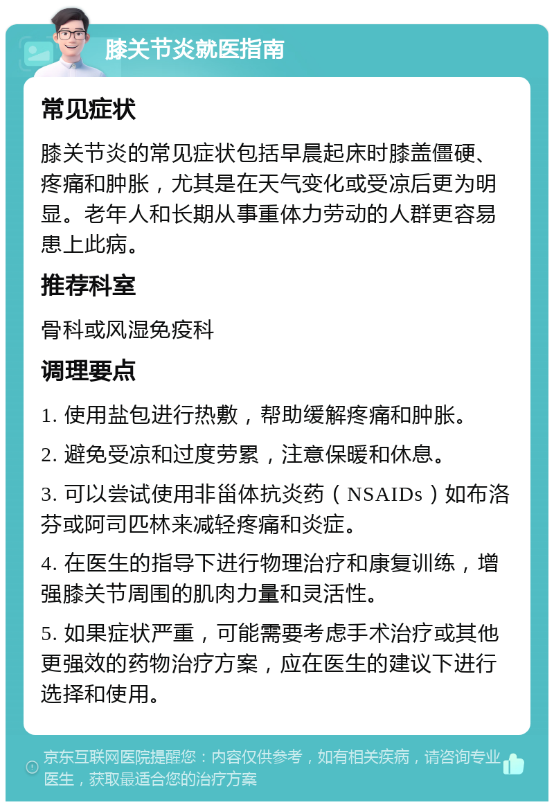 膝关节炎就医指南 常见症状 膝关节炎的常见症状包括早晨起床时膝盖僵硬、疼痛和肿胀，尤其是在天气变化或受凉后更为明显。老年人和长期从事重体力劳动的人群更容易患上此病。 推荐科室 骨科或风湿免疫科 调理要点 1. 使用盐包进行热敷，帮助缓解疼痛和肿胀。 2. 避免受凉和过度劳累，注意保暖和休息。 3. 可以尝试使用非甾体抗炎药（NSAIDs）如布洛芬或阿司匹林来减轻疼痛和炎症。 4. 在医生的指导下进行物理治疗和康复训练，增强膝关节周围的肌肉力量和灵活性。 5. 如果症状严重，可能需要考虑手术治疗或其他更强效的药物治疗方案，应在医生的建议下进行选择和使用。