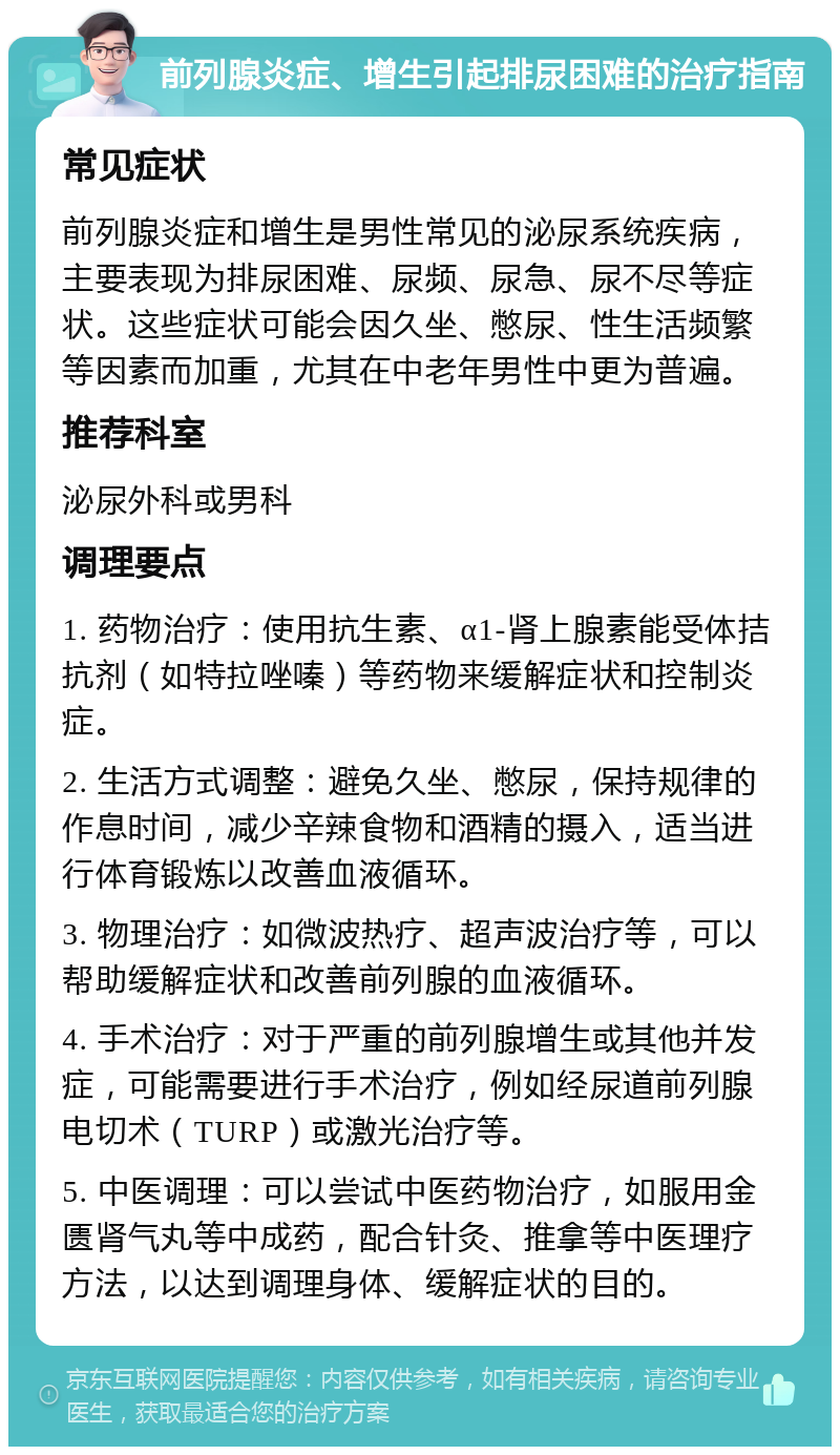 前列腺炎症、增生引起排尿困难的治疗指南 常见症状 前列腺炎症和增生是男性常见的泌尿系统疾病，主要表现为排尿困难、尿频、尿急、尿不尽等症状。这些症状可能会因久坐、憋尿、性生活频繁等因素而加重，尤其在中老年男性中更为普遍。 推荐科室 泌尿外科或男科 调理要点 1. 药物治疗：使用抗生素、α1-肾上腺素能受体拮抗剂（如特拉唑嗪）等药物来缓解症状和控制炎症。 2. 生活方式调整：避免久坐、憋尿，保持规律的作息时间，减少辛辣食物和酒精的摄入，适当进行体育锻炼以改善血液循环。 3. 物理治疗：如微波热疗、超声波治疗等，可以帮助缓解症状和改善前列腺的血液循环。 4. 手术治疗：对于严重的前列腺增生或其他并发症，可能需要进行手术治疗，例如经尿道前列腺电切术（TURP）或激光治疗等。 5. 中医调理：可以尝试中医药物治疗，如服用金匮肾气丸等中成药，配合针灸、推拿等中医理疗方法，以达到调理身体、缓解症状的目的。