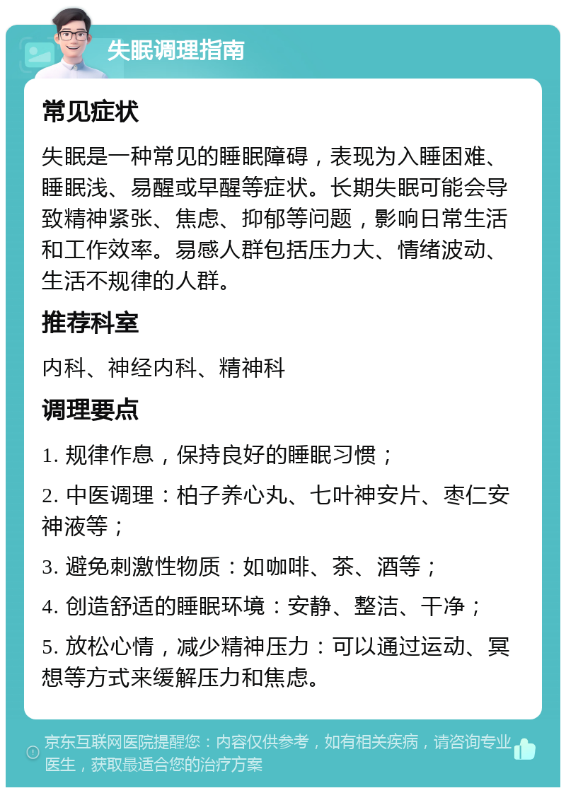 失眠调理指南 常见症状 失眠是一种常见的睡眠障碍，表现为入睡困难、睡眠浅、易醒或早醒等症状。长期失眠可能会导致精神紧张、焦虑、抑郁等问题，影响日常生活和工作效率。易感人群包括压力大、情绪波动、生活不规律的人群。 推荐科室 内科、神经内科、精神科 调理要点 1. 规律作息，保持良好的睡眠习惯； 2. 中医调理：柏子养心丸、七叶神安片、枣仁安神液等； 3. 避免刺激性物质：如咖啡、茶、酒等； 4. 创造舒适的睡眠环境：安静、整洁、干净； 5. 放松心情，减少精神压力：可以通过运动、冥想等方式来缓解压力和焦虑。