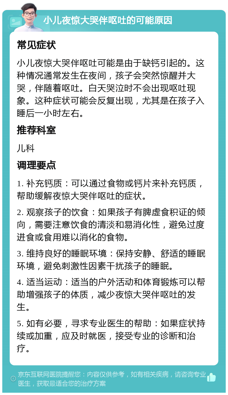 小儿夜惊大哭伴呕吐的可能原因 常见症状 小儿夜惊大哭伴呕吐可能是由于缺钙引起的。这种情况通常发生在夜间，孩子会突然惊醒并大哭，伴随着呕吐。白天哭泣时不会出现呕吐现象。这种症状可能会反复出现，尤其是在孩子入睡后一小时左右。 推荐科室 儿科 调理要点 1. 补充钙质：可以通过食物或钙片来补充钙质，帮助缓解夜惊大哭伴呕吐的症状。 2. 观察孩子的饮食：如果孩子有脾虚食积证的倾向，需要注意饮食的清淡和易消化性，避免过度进食或食用难以消化的食物。 3. 维持良好的睡眠环境：保持安静、舒适的睡眠环境，避免刺激性因素干扰孩子的睡眠。 4. 适当运动：适当的户外活动和体育锻炼可以帮助增强孩子的体质，减少夜惊大哭伴呕吐的发生。 5. 如有必要，寻求专业医生的帮助：如果症状持续或加重，应及时就医，接受专业的诊断和治疗。