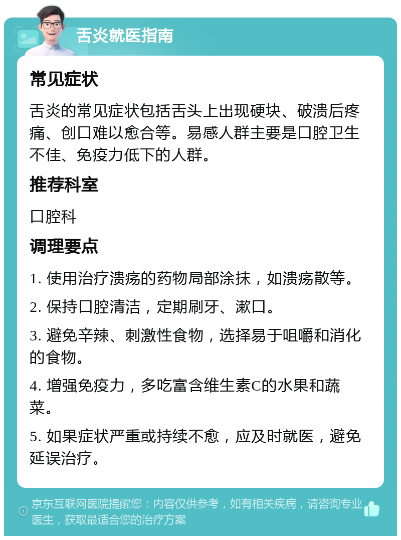 舌炎就医指南 常见症状 舌炎的常见症状包括舌头上出现硬块、破溃后疼痛、创口难以愈合等。易感人群主要是口腔卫生不佳、免疫力低下的人群。 推荐科室 口腔科 调理要点 1. 使用治疗溃疡的药物局部涂抹，如溃疡散等。 2. 保持口腔清洁，定期刷牙、漱口。 3. 避免辛辣、刺激性食物，选择易于咀嚼和消化的食物。 4. 增强免疫力，多吃富含维生素C的水果和蔬菜。 5. 如果症状严重或持续不愈，应及时就医，避免延误治疗。