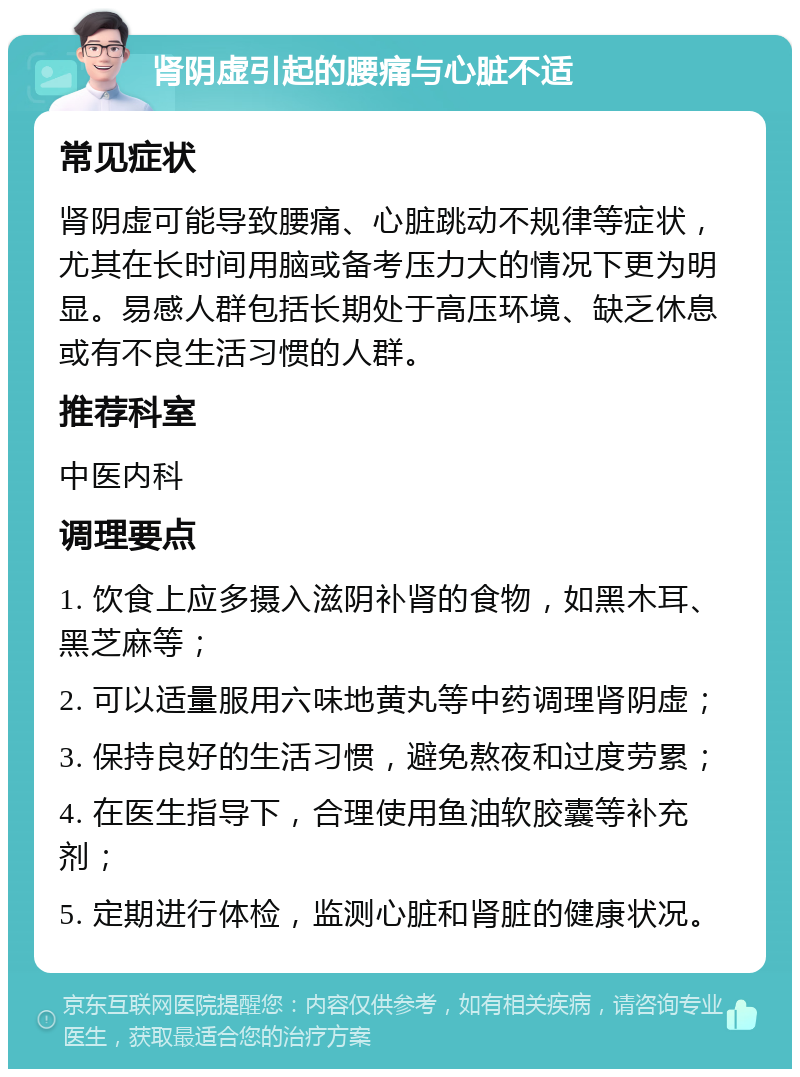 肾阴虚引起的腰痛与心脏不适 常见症状 肾阴虚可能导致腰痛、心脏跳动不规律等症状，尤其在长时间用脑或备考压力大的情况下更为明显。易感人群包括长期处于高压环境、缺乏休息或有不良生活习惯的人群。 推荐科室 中医内科 调理要点 1. 饮食上应多摄入滋阴补肾的食物，如黑木耳、黑芝麻等； 2. 可以适量服用六味地黄丸等中药调理肾阴虚； 3. 保持良好的生活习惯，避免熬夜和过度劳累； 4. 在医生指导下，合理使用鱼油软胶囊等补充剂； 5. 定期进行体检，监测心脏和肾脏的健康状况。