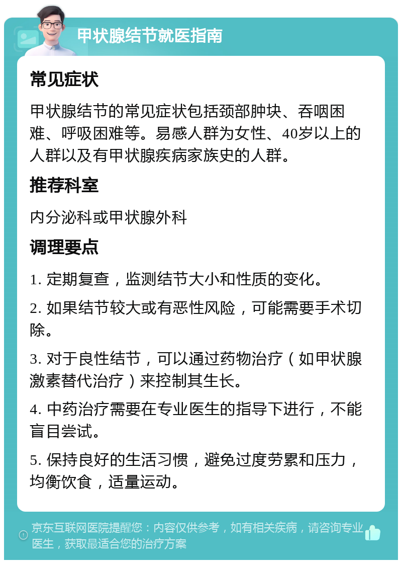 甲状腺结节就医指南 常见症状 甲状腺结节的常见症状包括颈部肿块、吞咽困难、呼吸困难等。易感人群为女性、40岁以上的人群以及有甲状腺疾病家族史的人群。 推荐科室 内分泌科或甲状腺外科 调理要点 1. 定期复查，监测结节大小和性质的变化。 2. 如果结节较大或有恶性风险，可能需要手术切除。 3. 对于良性结节，可以通过药物治疗（如甲状腺激素替代治疗）来控制其生长。 4. 中药治疗需要在专业医生的指导下进行，不能盲目尝试。 5. 保持良好的生活习惯，避免过度劳累和压力，均衡饮食，适量运动。