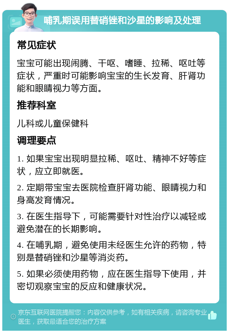 哺乳期误用替硝锉和沙星的影响及处理 常见症状 宝宝可能出现闹腾、干呕、嗜睡、拉稀、呕吐等症状，严重时可能影响宝宝的生长发育、肝肾功能和眼睛视力等方面。 推荐科室 儿科或儿童保健科 调理要点 1. 如果宝宝出现明显拉稀、呕吐、精神不好等症状，应立即就医。 2. 定期带宝宝去医院检查肝肾功能、眼睛视力和身高发育情况。 3. 在医生指导下，可能需要针对性治疗以减轻或避免潜在的长期影响。 4. 在哺乳期，避免使用未经医生允许的药物，特别是替硝锉和沙星等消炎药。 5. 如果必须使用药物，应在医生指导下使用，并密切观察宝宝的反应和健康状况。