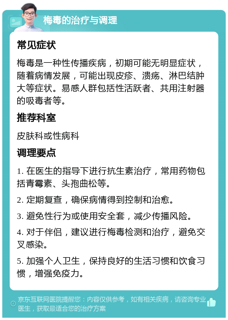 梅毒的治疗与调理 常见症状 梅毒是一种性传播疾病，初期可能无明显症状，随着病情发展，可能出现皮疹、溃疡、淋巴结肿大等症状。易感人群包括性活跃者、共用注射器的吸毒者等。 推荐科室 皮肤科或性病科 调理要点 1. 在医生的指导下进行抗生素治疗，常用药物包括青霉素、头孢曲松等。 2. 定期复查，确保病情得到控制和治愈。 3. 避免性行为或使用安全套，减少传播风险。 4. 对于伴侣，建议进行梅毒检测和治疗，避免交叉感染。 5. 加强个人卫生，保持良好的生活习惯和饮食习惯，增强免疫力。