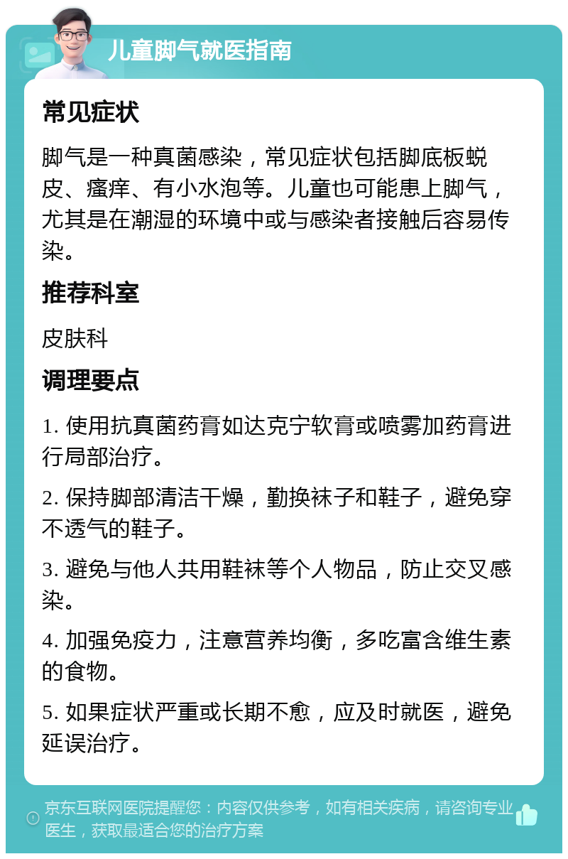 儿童脚气就医指南 常见症状 脚气是一种真菌感染，常见症状包括脚底板蜕皮、瘙痒、有小水泡等。儿童也可能患上脚气，尤其是在潮湿的环境中或与感染者接触后容易传染。 推荐科室 皮肤科 调理要点 1. 使用抗真菌药膏如达克宁软膏或喷雾加药膏进行局部治疗。 2. 保持脚部清洁干燥，勤换袜子和鞋子，避免穿不透气的鞋子。 3. 避免与他人共用鞋袜等个人物品，防止交叉感染。 4. 加强免疫力，注意营养均衡，多吃富含维生素的食物。 5. 如果症状严重或长期不愈，应及时就医，避免延误治疗。