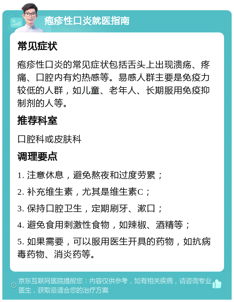 疱疹性口炎就医指南 常见症状 疱疹性口炎的常见症状包括舌头上出现溃疡、疼痛、口腔内有灼热感等。易感人群主要是免疫力较低的人群，如儿童、老年人、长期服用免疫抑制剂的人等。 推荐科室 口腔科或皮肤科 调理要点 1. 注意休息，避免熬夜和过度劳累； 2. 补充维生素，尤其是维生素C； 3. 保持口腔卫生，定期刷牙、漱口； 4. 避免食用刺激性食物，如辣椒、酒精等； 5. 如果需要，可以服用医生开具的药物，如抗病毒药物、消炎药等。