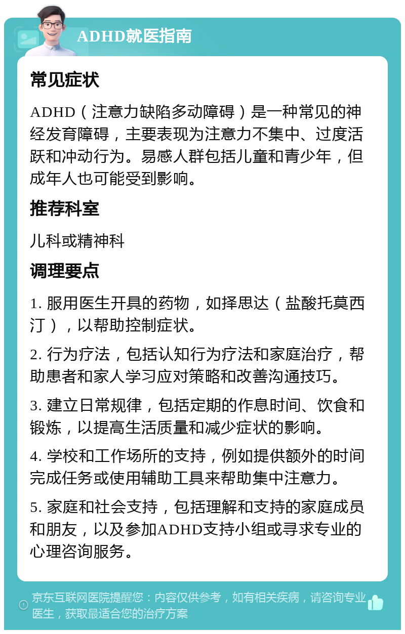 ADHD就医指南 常见症状 ADHD（注意力缺陷多动障碍）是一种常见的神经发育障碍，主要表现为注意力不集中、过度活跃和冲动行为。易感人群包括儿童和青少年，但成年人也可能受到影响。 推荐科室 儿科或精神科 调理要点 1. 服用医生开具的药物，如择思达（盐酸托莫西汀），以帮助控制症状。 2. 行为疗法，包括认知行为疗法和家庭治疗，帮助患者和家人学习应对策略和改善沟通技巧。 3. 建立日常规律，包括定期的作息时间、饮食和锻炼，以提高生活质量和减少症状的影响。 4. 学校和工作场所的支持，例如提供额外的时间完成任务或使用辅助工具来帮助集中注意力。 5. 家庭和社会支持，包括理解和支持的家庭成员和朋友，以及参加ADHD支持小组或寻求专业的心理咨询服务。