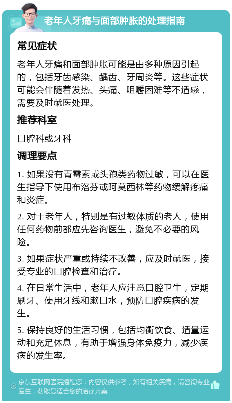 老年人牙痛与面部肿胀的处理指南 常见症状 老年人牙痛和面部肿胀可能是由多种原因引起的，包括牙齿感染、龋齿、牙周炎等。这些症状可能会伴随着发热、头痛、咀嚼困难等不适感，需要及时就医处理。 推荐科室 口腔科或牙科 调理要点 1. 如果没有青霉素或头孢类药物过敏，可以在医生指导下使用布洛芬或阿莫西林等药物缓解疼痛和炎症。 2. 对于老年人，特别是有过敏体质的老人，使用任何药物前都应先咨询医生，避免不必要的风险。 3. 如果症状严重或持续不改善，应及时就医，接受专业的口腔检查和治疗。 4. 在日常生活中，老年人应注意口腔卫生，定期刷牙、使用牙线和漱口水，预防口腔疾病的发生。 5. 保持良好的生活习惯，包括均衡饮食、适量运动和充足休息，有助于增强身体免疫力，减少疾病的发生率。