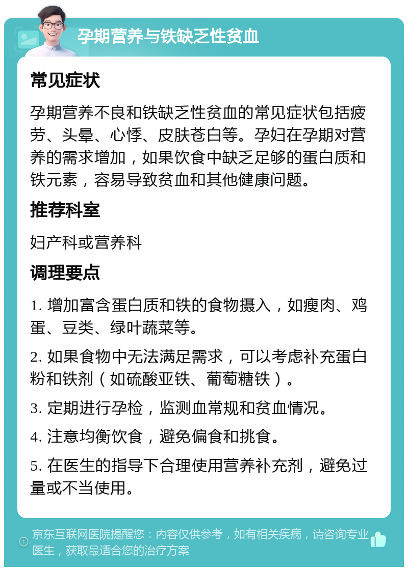 孕期营养与铁缺乏性贫血 常见症状 孕期营养不良和铁缺乏性贫血的常见症状包括疲劳、头晕、心悸、皮肤苍白等。孕妇在孕期对营养的需求增加，如果饮食中缺乏足够的蛋白质和铁元素，容易导致贫血和其他健康问题。 推荐科室 妇产科或营养科 调理要点 1. 增加富含蛋白质和铁的食物摄入，如瘦肉、鸡蛋、豆类、绿叶蔬菜等。 2. 如果食物中无法满足需求，可以考虑补充蛋白粉和铁剂（如硫酸亚铁、葡萄糖铁）。 3. 定期进行孕检，监测血常规和贫血情况。 4. 注意均衡饮食，避免偏食和挑食。 5. 在医生的指导下合理使用营养补充剂，避免过量或不当使用。