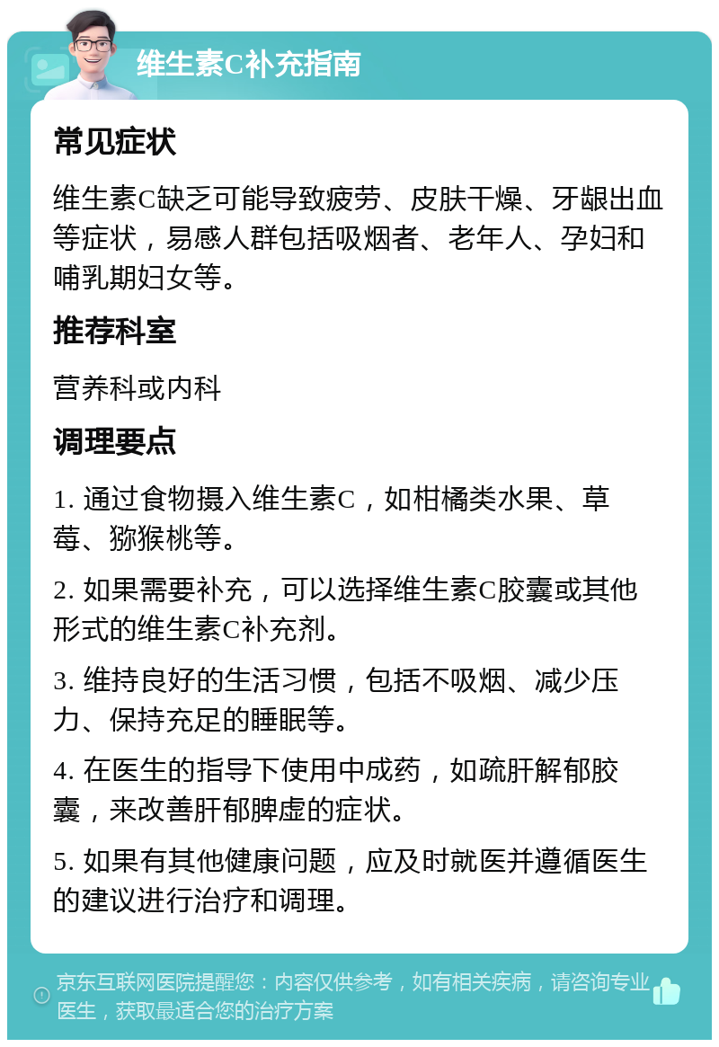 维生素C补充指南 常见症状 维生素C缺乏可能导致疲劳、皮肤干燥、牙龈出血等症状，易感人群包括吸烟者、老年人、孕妇和哺乳期妇女等。 推荐科室 营养科或内科 调理要点 1. 通过食物摄入维生素C，如柑橘类水果、草莓、猕猴桃等。 2. 如果需要补充，可以选择维生素C胶囊或其他形式的维生素C补充剂。 3. 维持良好的生活习惯，包括不吸烟、减少压力、保持充足的睡眠等。 4. 在医生的指导下使用中成药，如疏肝解郁胶囊，来改善肝郁脾虚的症状。 5. 如果有其他健康问题，应及时就医并遵循医生的建议进行治疗和调理。