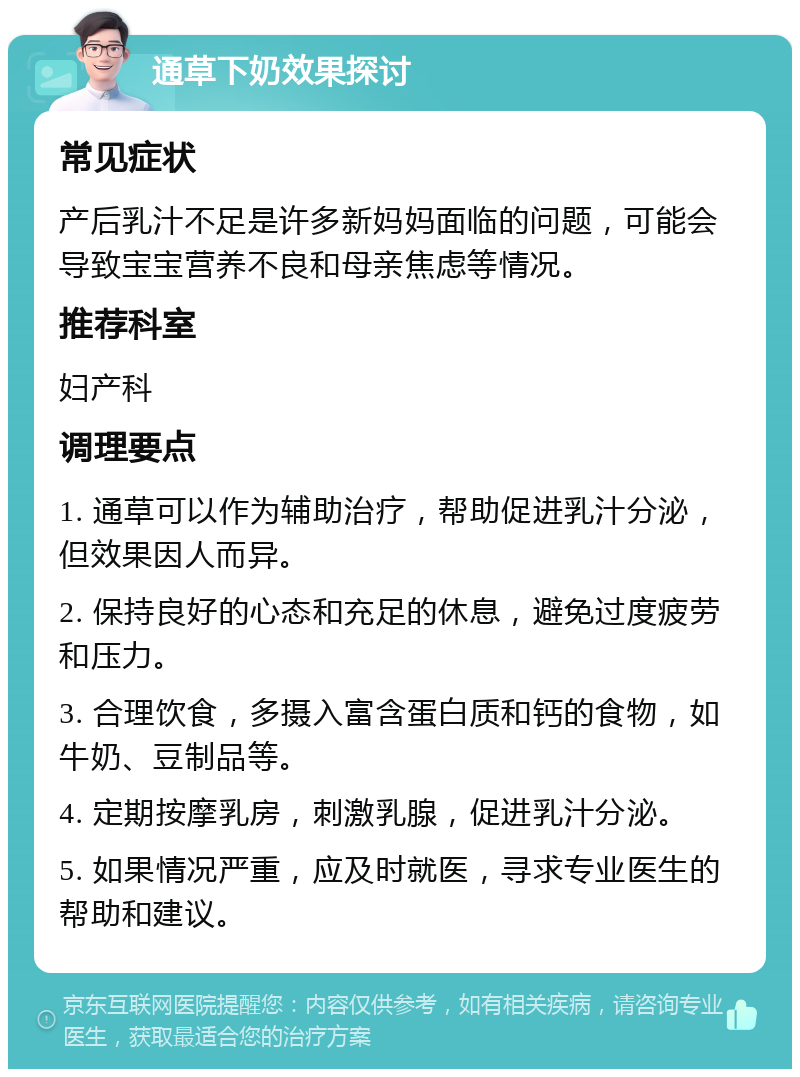 通草下奶效果探讨 常见症状 产后乳汁不足是许多新妈妈面临的问题，可能会导致宝宝营养不良和母亲焦虑等情况。 推荐科室 妇产科 调理要点 1. 通草可以作为辅助治疗，帮助促进乳汁分泌，但效果因人而异。 2. 保持良好的心态和充足的休息，避免过度疲劳和压力。 3. 合理饮食，多摄入富含蛋白质和钙的食物，如牛奶、豆制品等。 4. 定期按摩乳房，刺激乳腺，促进乳汁分泌。 5. 如果情况严重，应及时就医，寻求专业医生的帮助和建议。