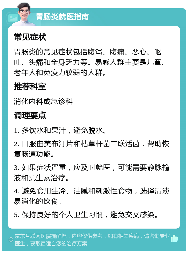 胃肠炎就医指南 常见症状 胃肠炎的常见症状包括腹泻、腹痛、恶心、呕吐、头痛和全身乏力等。易感人群主要是儿童、老年人和免疫力较弱的人群。 推荐科室 消化内科或急诊科 调理要点 1. 多饮水和果汁，避免脱水。 2. 口服曲美布汀片和枯草杆菌二联活菌，帮助恢复肠道功能。 3. 如果症状严重，应及时就医，可能需要静脉输液和抗生素治疗。 4. 避免食用生冷、油腻和刺激性食物，选择清淡易消化的饮食。 5. 保持良好的个人卫生习惯，避免交叉感染。