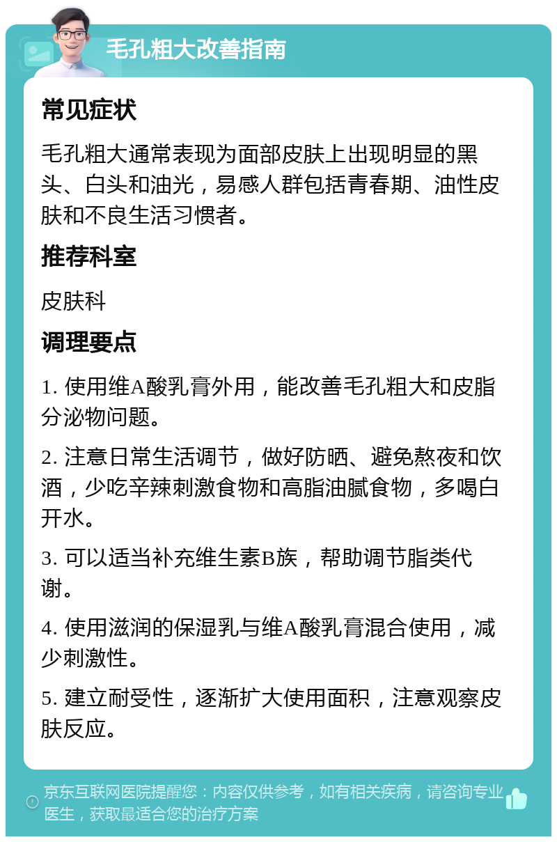 毛孔粗大改善指南 常见症状 毛孔粗大通常表现为面部皮肤上出现明显的黑头、白头和油光，易感人群包括青春期、油性皮肤和不良生活习惯者。 推荐科室 皮肤科 调理要点 1. 使用维A酸乳膏外用，能改善毛孔粗大和皮脂分泌物问题。 2. 注意日常生活调节，做好防晒、避免熬夜和饮酒，少吃辛辣刺激食物和高脂油腻食物，多喝白开水。 3. 可以适当补充维生素B族，帮助调节脂类代谢。 4. 使用滋润的保湿乳与维A酸乳膏混合使用，减少刺激性。 5. 建立耐受性，逐渐扩大使用面积，注意观察皮肤反应。