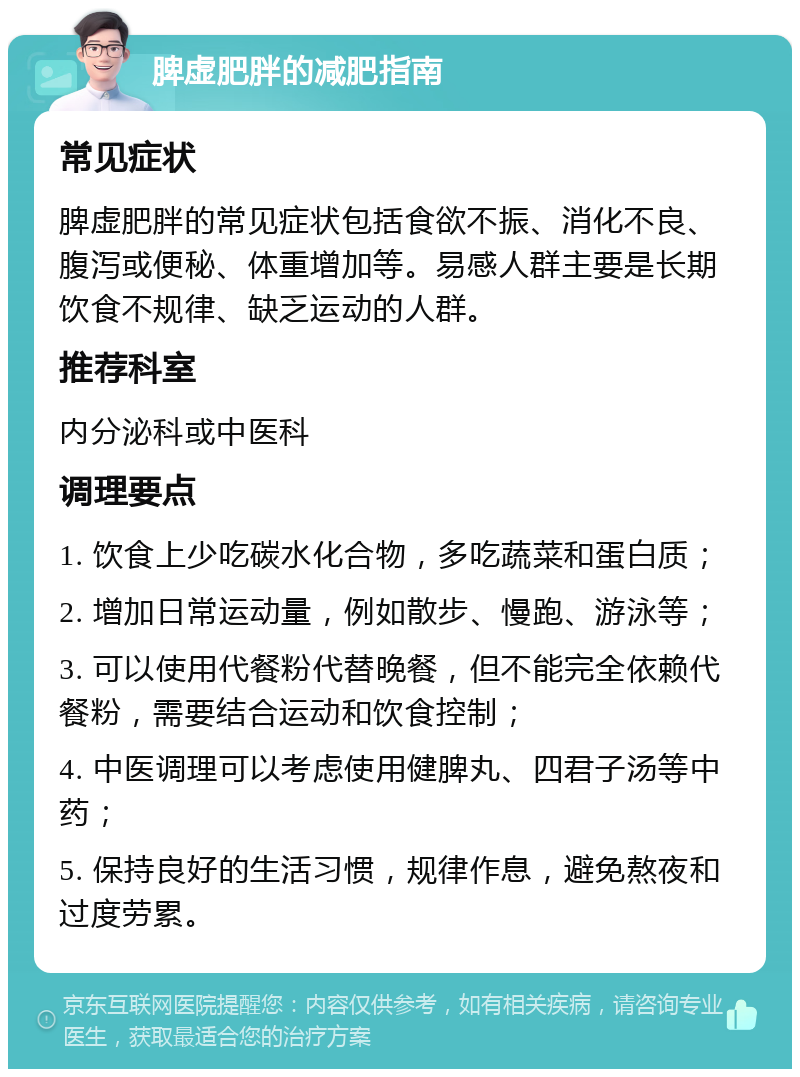 脾虚肥胖的减肥指南 常见症状 脾虚肥胖的常见症状包括食欲不振、消化不良、腹泻或便秘、体重增加等。易感人群主要是长期饮食不规律、缺乏运动的人群。 推荐科室 内分泌科或中医科 调理要点 1. 饮食上少吃碳水化合物，多吃蔬菜和蛋白质； 2. 增加日常运动量，例如散步、慢跑、游泳等； 3. 可以使用代餐粉代替晚餐，但不能完全依赖代餐粉，需要结合运动和饮食控制； 4. 中医调理可以考虑使用健脾丸、四君子汤等中药； 5. 保持良好的生活习惯，规律作息，避免熬夜和过度劳累。