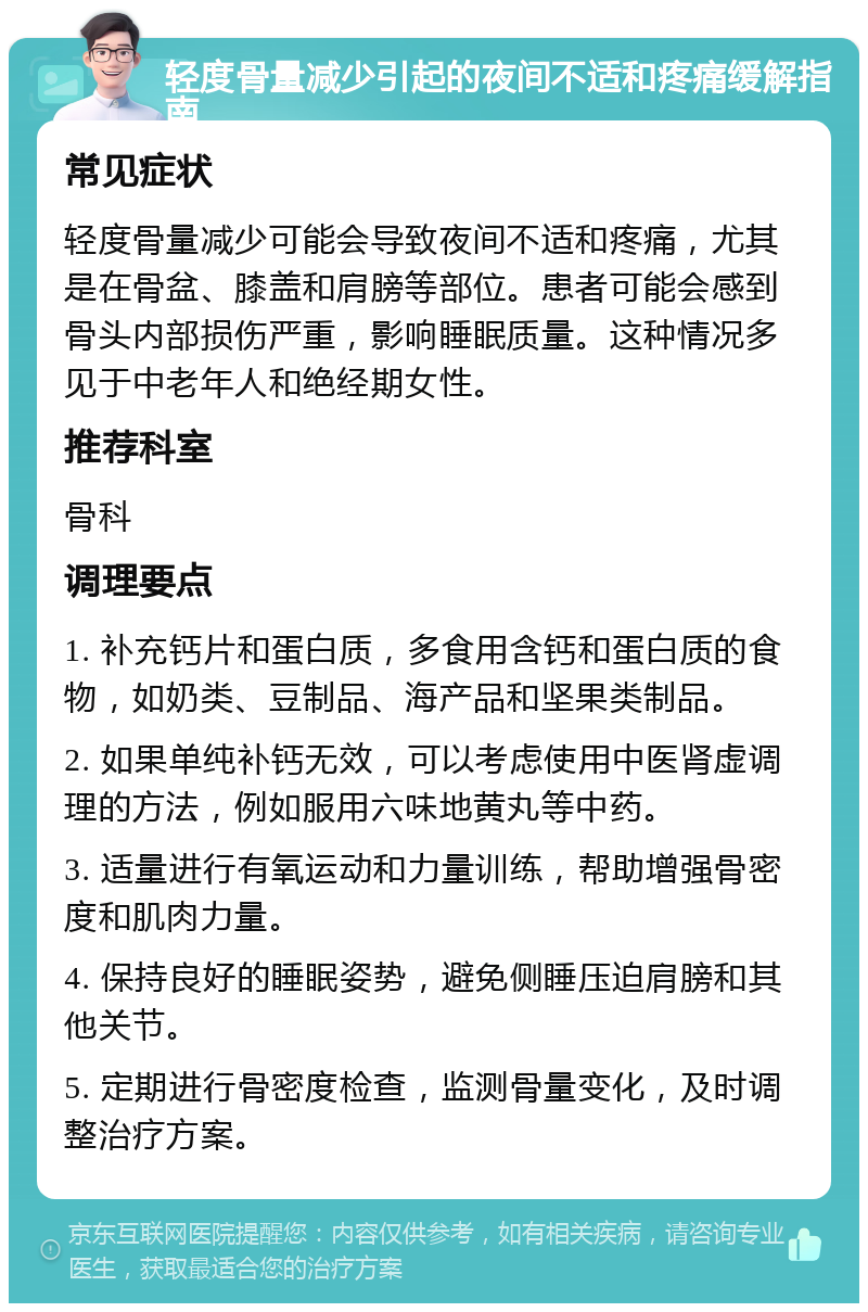 轻度骨量减少引起的夜间不适和疼痛缓解指南 常见症状 轻度骨量减少可能会导致夜间不适和疼痛，尤其是在骨盆、膝盖和肩膀等部位。患者可能会感到骨头内部损伤严重，影响睡眠质量。这种情况多见于中老年人和绝经期女性。 推荐科室 骨科 调理要点 1. 补充钙片和蛋白质，多食用含钙和蛋白质的食物，如奶类、豆制品、海产品和坚果类制品。 2. 如果单纯补钙无效，可以考虑使用中医肾虚调理的方法，例如服用六味地黄丸等中药。 3. 适量进行有氧运动和力量训练，帮助增强骨密度和肌肉力量。 4. 保持良好的睡眠姿势，避免侧睡压迫肩膀和其他关节。 5. 定期进行骨密度检查，监测骨量变化，及时调整治疗方案。