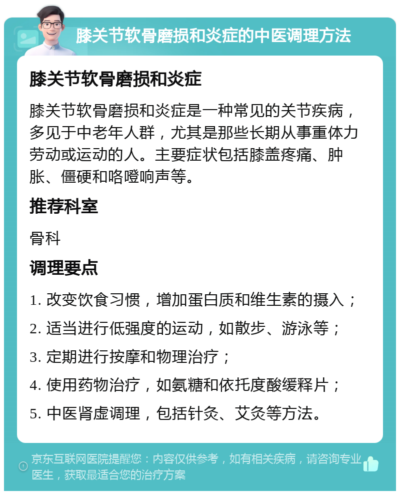 膝关节软骨磨损和炎症的中医调理方法 膝关节软骨磨损和炎症 膝关节软骨磨损和炎症是一种常见的关节疾病，多见于中老年人群，尤其是那些长期从事重体力劳动或运动的人。主要症状包括膝盖疼痛、肿胀、僵硬和咯噔响声等。 推荐科室 骨科 调理要点 1. 改变饮食习惯，增加蛋白质和维生素的摄入； 2. 适当进行低强度的运动，如散步、游泳等； 3. 定期进行按摩和物理治疗； 4. 使用药物治疗，如氨糖和依托度酸缓释片； 5. 中医肾虚调理，包括针灸、艾灸等方法。