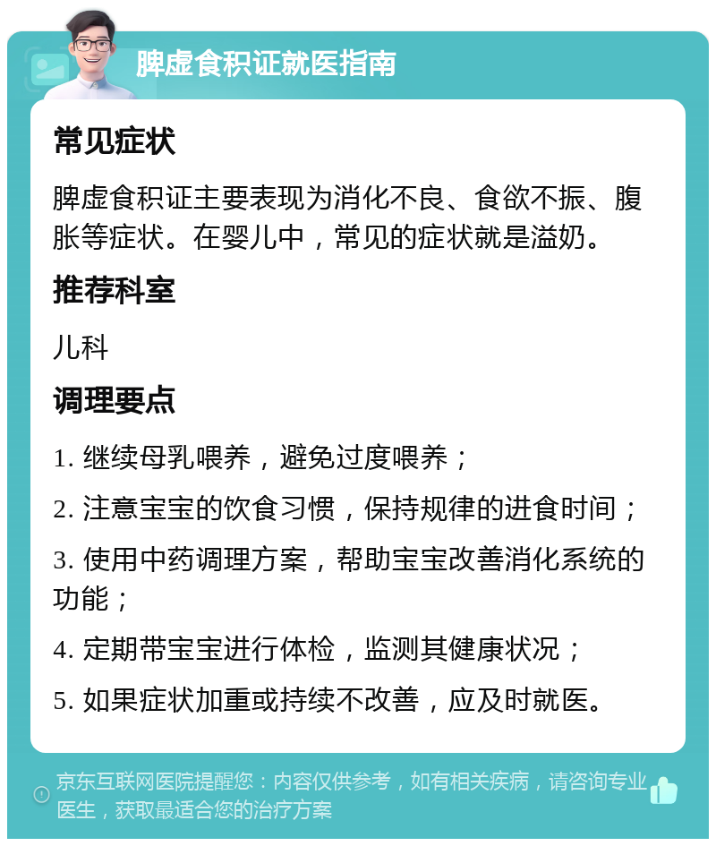 脾虚食积证就医指南 常见症状 脾虚食积证主要表现为消化不良、食欲不振、腹胀等症状。在婴儿中，常见的症状就是溢奶。 推荐科室 儿科 调理要点 1. 继续母乳喂养，避免过度喂养； 2. 注意宝宝的饮食习惯，保持规律的进食时间； 3. 使用中药调理方案，帮助宝宝改善消化系统的功能； 4. 定期带宝宝进行体检，监测其健康状况； 5. 如果症状加重或持续不改善，应及时就医。