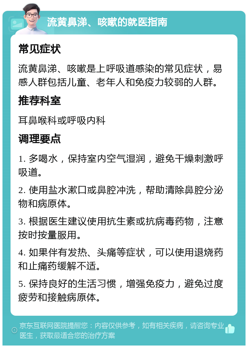 流黄鼻涕、咳嗽的就医指南 常见症状 流黄鼻涕、咳嗽是上呼吸道感染的常见症状，易感人群包括儿童、老年人和免疫力较弱的人群。 推荐科室 耳鼻喉科或呼吸内科 调理要点 1. 多喝水，保持室内空气湿润，避免干燥刺激呼吸道。 2. 使用盐水漱口或鼻腔冲洗，帮助清除鼻腔分泌物和病原体。 3. 根据医生建议使用抗生素或抗病毒药物，注意按时按量服用。 4. 如果伴有发热、头痛等症状，可以使用退烧药和止痛药缓解不适。 5. 保持良好的生活习惯，增强免疫力，避免过度疲劳和接触病原体。