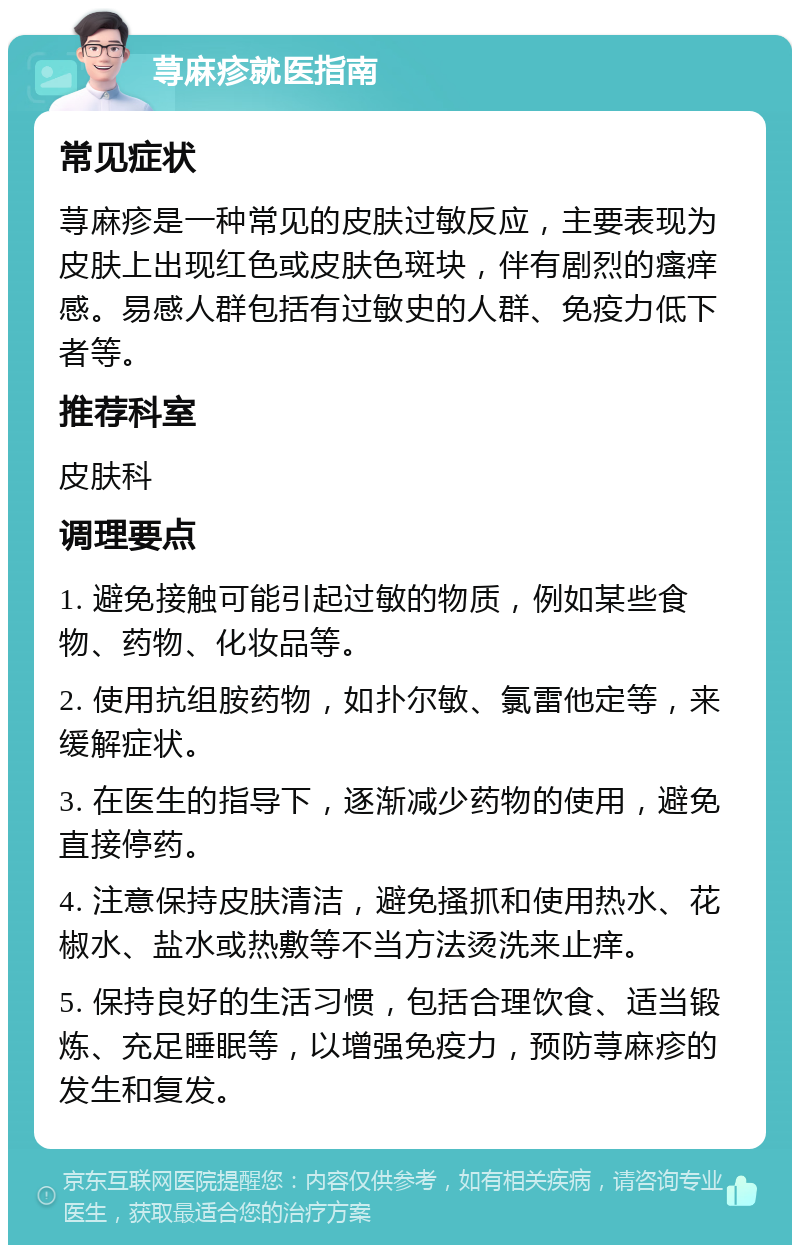 荨麻疹就医指南 常见症状 荨麻疹是一种常见的皮肤过敏反应，主要表现为皮肤上出现红色或皮肤色斑块，伴有剧烈的瘙痒感。易感人群包括有过敏史的人群、免疫力低下者等。 推荐科室 皮肤科 调理要点 1. 避免接触可能引起过敏的物质，例如某些食物、药物、化妆品等。 2. 使用抗组胺药物，如扑尔敏、氯雷他定等，来缓解症状。 3. 在医生的指导下，逐渐减少药物的使用，避免直接停药。 4. 注意保持皮肤清洁，避免搔抓和使用热水、花椒水、盐水或热敷等不当方法烫洗来止痒。 5. 保持良好的生活习惯，包括合理饮食、适当锻炼、充足睡眠等，以增强免疫力，预防荨麻疹的发生和复发。