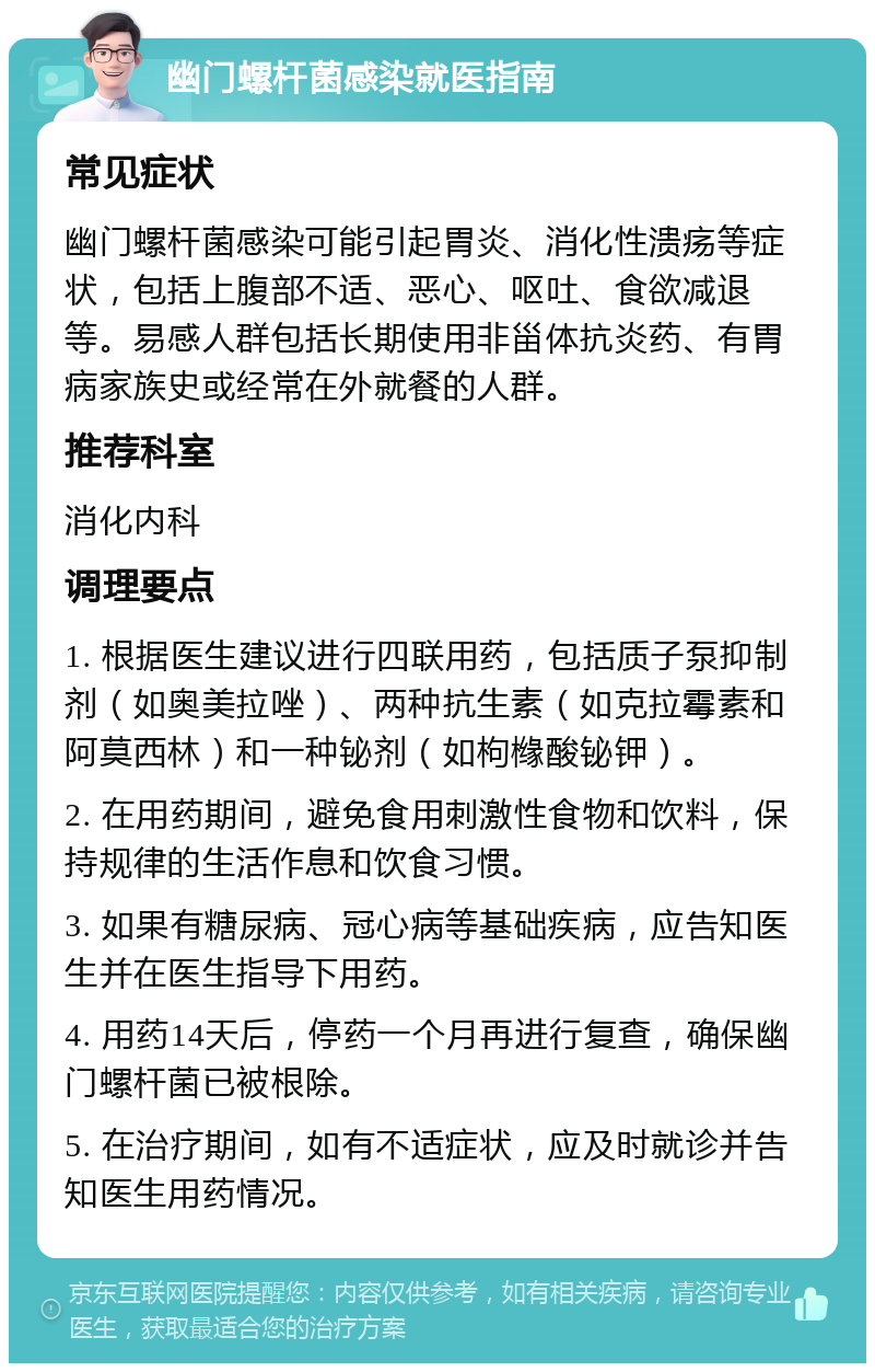 幽门螺杆菌感染就医指南 常见症状 幽门螺杆菌感染可能引起胃炎、消化性溃疡等症状，包括上腹部不适、恶心、呕吐、食欲减退等。易感人群包括长期使用非甾体抗炎药、有胃病家族史或经常在外就餐的人群。 推荐科室 消化内科 调理要点 1. 根据医生建议进行四联用药，包括质子泵抑制剂（如奥美拉唑）、两种抗生素（如克拉霉素和阿莫西林）和一种铋剂（如枸橼酸铋钾）。 2. 在用药期间，避免食用刺激性食物和饮料，保持规律的生活作息和饮食习惯。 3. 如果有糖尿病、冠心病等基础疾病，应告知医生并在医生指导下用药。 4. 用药14天后，停药一个月再进行复查，确保幽门螺杆菌已被根除。 5. 在治疗期间，如有不适症状，应及时就诊并告知医生用药情况。