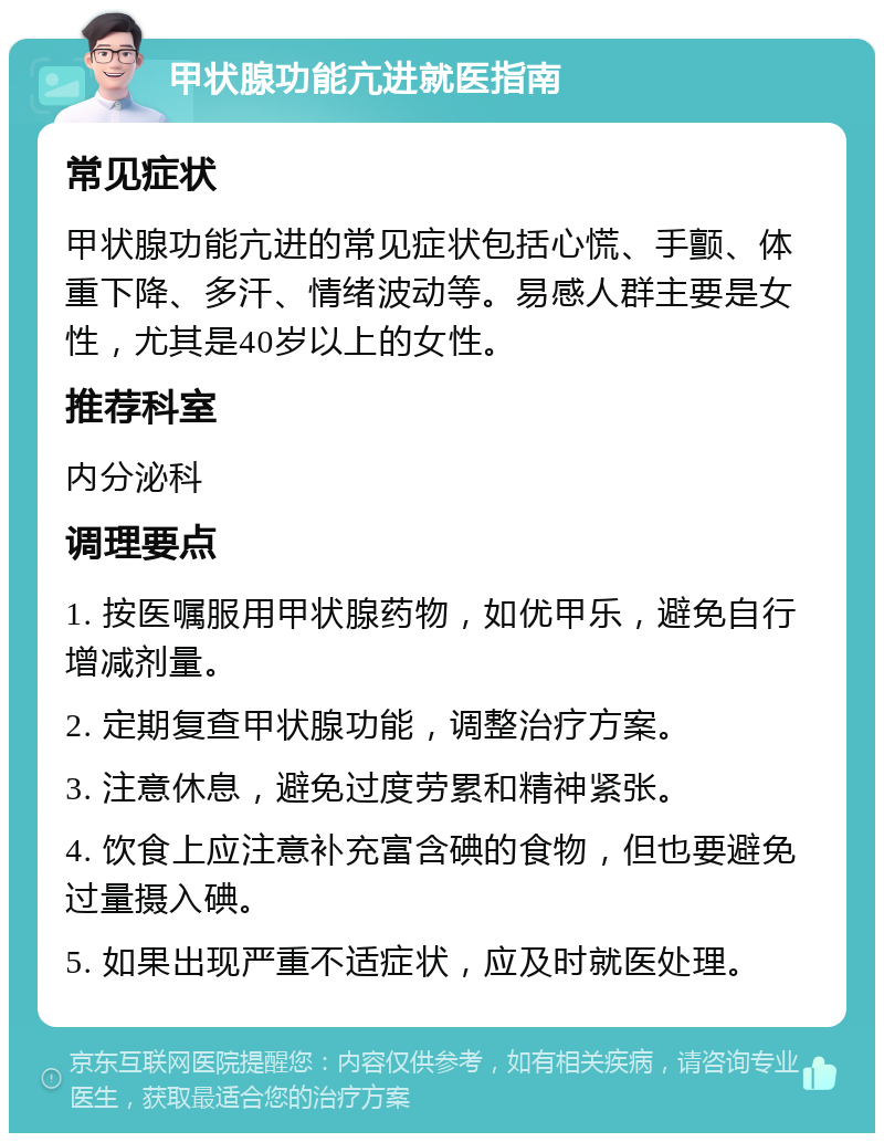 甲状腺功能亢进就医指南 常见症状 甲状腺功能亢进的常见症状包括心慌、手颤、体重下降、多汗、情绪波动等。易感人群主要是女性，尤其是40岁以上的女性。 推荐科室 内分泌科 调理要点 1. 按医嘱服用甲状腺药物，如优甲乐，避免自行增减剂量。 2. 定期复查甲状腺功能，调整治疗方案。 3. 注意休息，避免过度劳累和精神紧张。 4. 饮食上应注意补充富含碘的食物，但也要避免过量摄入碘。 5. 如果出现严重不适症状，应及时就医处理。