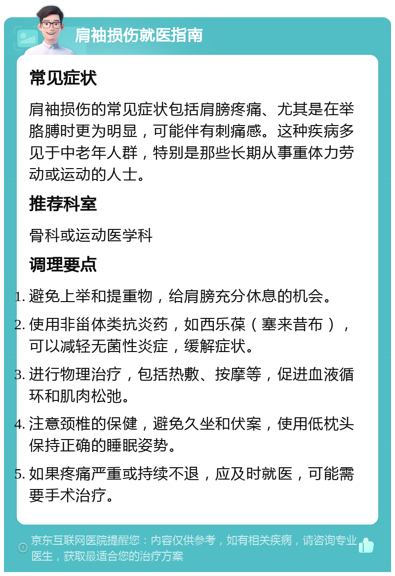 肩袖损伤就医指南 常见症状 肩袖损伤的常见症状包括肩膀疼痛、尤其是在举胳膊时更为明显，可能伴有刺痛感。这种疾病多见于中老年人群，特别是那些长期从事重体力劳动或运动的人士。 推荐科室 骨科或运动医学科 调理要点 避免上举和提重物，给肩膀充分休息的机会。 使用非甾体类抗炎药，如西乐葆（塞来昔布），可以减轻无菌性炎症，缓解症状。 进行物理治疗，包括热敷、按摩等，促进血液循环和肌肉松弛。 注意颈椎的保健，避免久坐和伏案，使用低枕头保持正确的睡眠姿势。 如果疼痛严重或持续不退，应及时就医，可能需要手术治疗。