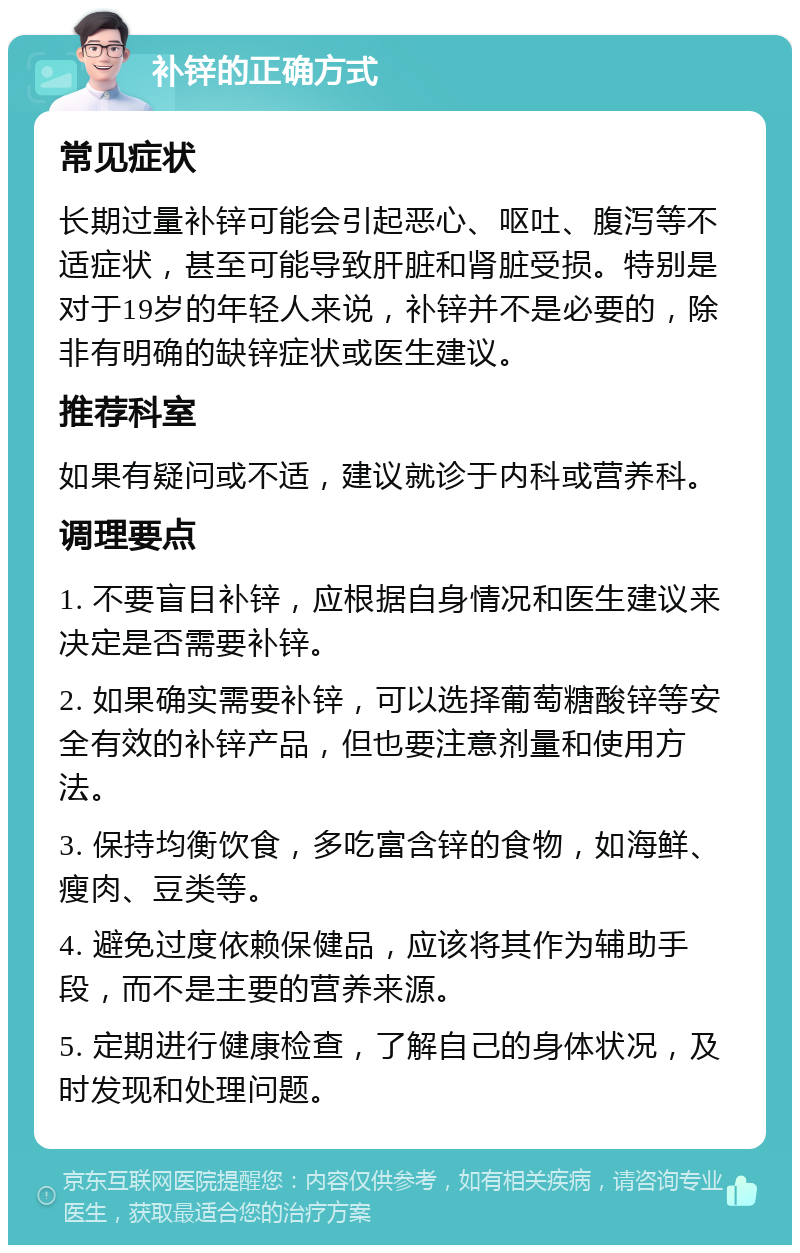 补锌的正确方式 常见症状 长期过量补锌可能会引起恶心、呕吐、腹泻等不适症状，甚至可能导致肝脏和肾脏受损。特别是对于19岁的年轻人来说，补锌并不是必要的，除非有明确的缺锌症状或医生建议。 推荐科室 如果有疑问或不适，建议就诊于内科或营养科。 调理要点 1. 不要盲目补锌，应根据自身情况和医生建议来决定是否需要补锌。 2. 如果确实需要补锌，可以选择葡萄糖酸锌等安全有效的补锌产品，但也要注意剂量和使用方法。 3. 保持均衡饮食，多吃富含锌的食物，如海鲜、瘦肉、豆类等。 4. 避免过度依赖保健品，应该将其作为辅助手段，而不是主要的营养来源。 5. 定期进行健康检查，了解自己的身体状况，及时发现和处理问题。