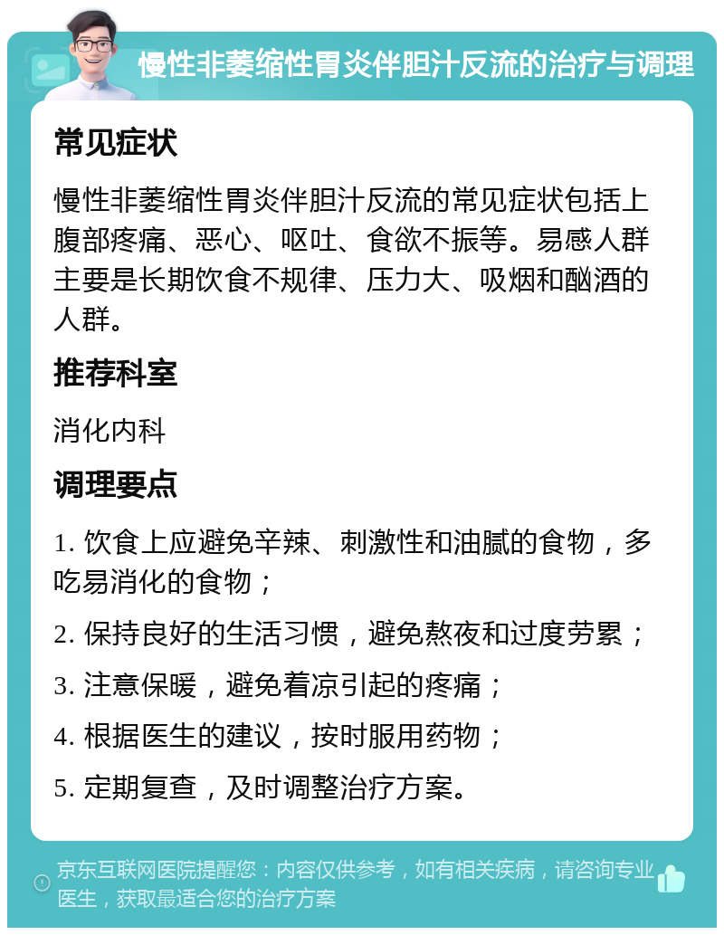 慢性非萎缩性胃炎伴胆汁反流的治疗与调理 常见症状 慢性非萎缩性胃炎伴胆汁反流的常见症状包括上腹部疼痛、恶心、呕吐、食欲不振等。易感人群主要是长期饮食不规律、压力大、吸烟和酗酒的人群。 推荐科室 消化内科 调理要点 1. 饮食上应避免辛辣、刺激性和油腻的食物，多吃易消化的食物； 2. 保持良好的生活习惯，避免熬夜和过度劳累； 3. 注意保暖，避免着凉引起的疼痛； 4. 根据医生的建议，按时服用药物； 5. 定期复查，及时调整治疗方案。