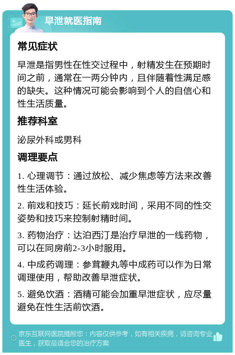 早泄就医指南 常见症状 早泄是指男性在性交过程中，射精发生在预期时间之前，通常在一两分钟内，且伴随着性满足感的缺失。这种情况可能会影响到个人的自信心和性生活质量。 推荐科室 泌尿外科或男科 调理要点 1. 心理调节：通过放松、减少焦虑等方法来改善性生活体验。 2. 前戏和技巧：延长前戏时间，采用不同的性交姿势和技巧来控制射精时间。 3. 药物治疗：达泊西汀是治疗早泄的一线药物，可以在同房前2-3小时服用。 4. 中成药调理：参茸鞭丸等中成药可以作为日常调理使用，帮助改善早泄症状。 5. 避免饮酒：酒精可能会加重早泄症状，应尽量避免在性生活前饮酒。