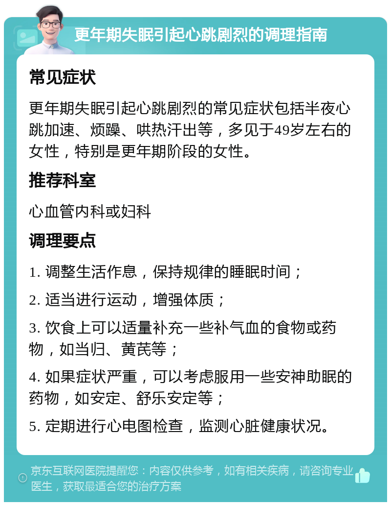 更年期失眠引起心跳剧烈的调理指南 常见症状 更年期失眠引起心跳剧烈的常见症状包括半夜心跳加速、烦躁、哄热汗出等，多见于49岁左右的女性，特别是更年期阶段的女性。 推荐科室 心血管内科或妇科 调理要点 1. 调整生活作息，保持规律的睡眠时间； 2. 适当进行运动，增强体质； 3. 饮食上可以适量补充一些补气血的食物或药物，如当归、黄芪等； 4. 如果症状严重，可以考虑服用一些安神助眠的药物，如安定、舒乐安定等； 5. 定期进行心电图检查，监测心脏健康状况。