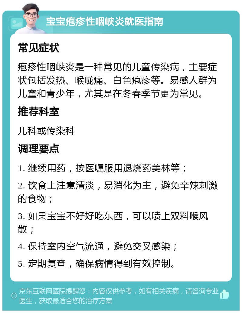 宝宝疱疹性咽峡炎就医指南 常见症状 疱疹性咽峡炎是一种常见的儿童传染病，主要症状包括发热、喉咙痛、白色疱疹等。易感人群为儿童和青少年，尤其是在冬春季节更为常见。 推荐科室 儿科或传染科 调理要点 1. 继续用药，按医嘱服用退烧药美林等； 2. 饮食上注意清淡，易消化为主，避免辛辣刺激的食物； 3. 如果宝宝不好好吃东西，可以喷上双料喉风散； 4. 保持室内空气流通，避免交叉感染； 5. 定期复查，确保病情得到有效控制。