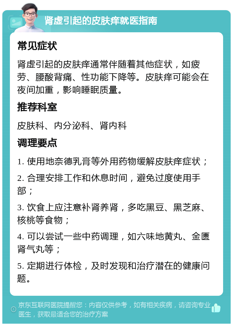 肾虚引起的皮肤痒就医指南 常见症状 肾虚引起的皮肤痒通常伴随着其他症状，如疲劳、腰酸背痛、性功能下降等。皮肤痒可能会在夜间加重，影响睡眠质量。 推荐科室 皮肤科、内分泌科、肾内科 调理要点 1. 使用地奈德乳膏等外用药物缓解皮肤痒症状； 2. 合理安排工作和休息时间，避免过度使用手部； 3. 饮食上应注意补肾养肾，多吃黑豆、黑芝麻、核桃等食物； 4. 可以尝试一些中药调理，如六味地黄丸、金匮肾气丸等； 5. 定期进行体检，及时发现和治疗潜在的健康问题。