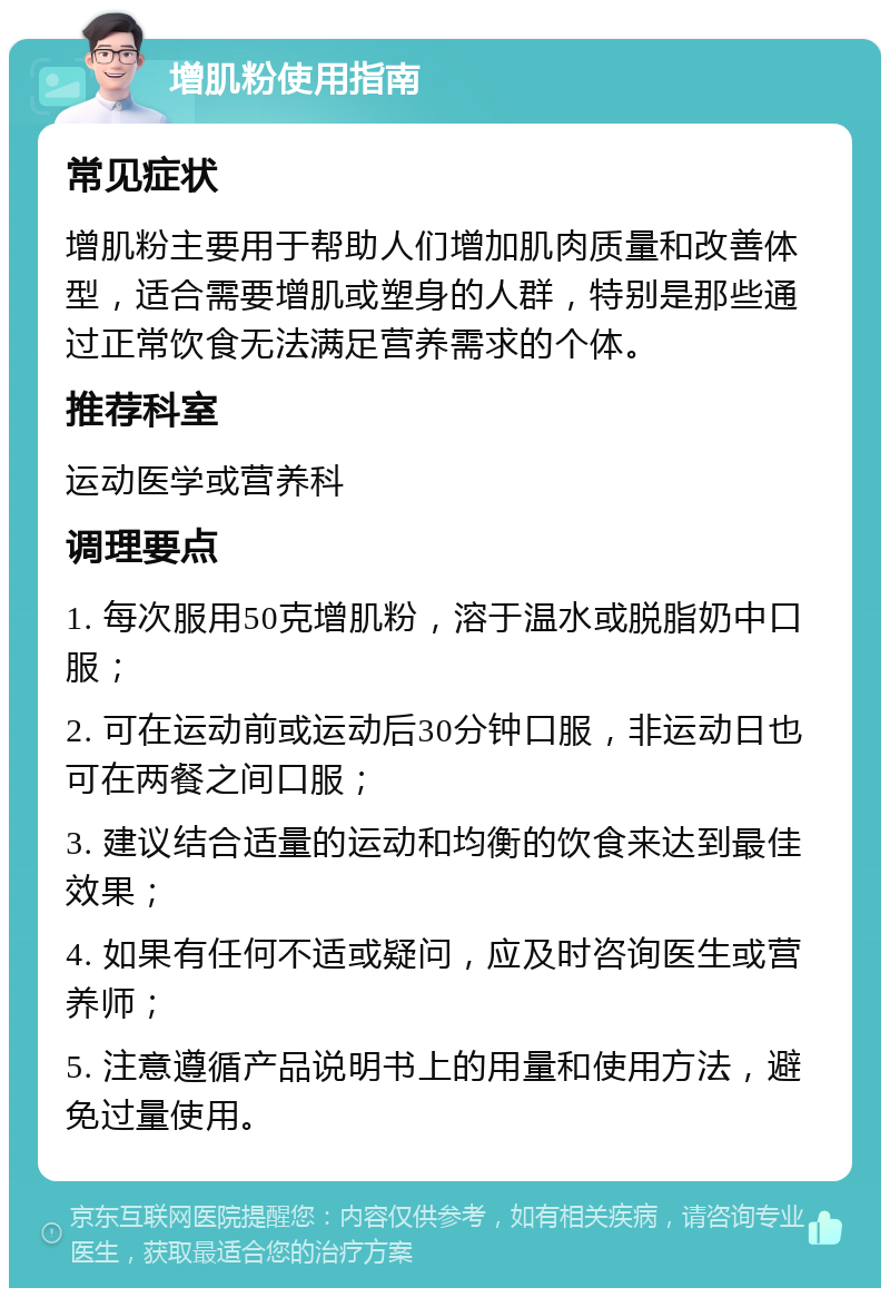 增肌粉使用指南 常见症状 增肌粉主要用于帮助人们增加肌肉质量和改善体型，适合需要增肌或塑身的人群，特别是那些通过正常饮食无法满足营养需求的个体。 推荐科室 运动医学或营养科 调理要点 1. 每次服用50克增肌粉，溶于温水或脱脂奶中口服； 2. 可在运动前或运动后30分钟口服，非运动日也可在两餐之间口服； 3. 建议结合适量的运动和均衡的饮食来达到最佳效果； 4. 如果有任何不适或疑问，应及时咨询医生或营养师； 5. 注意遵循产品说明书上的用量和使用方法，避免过量使用。