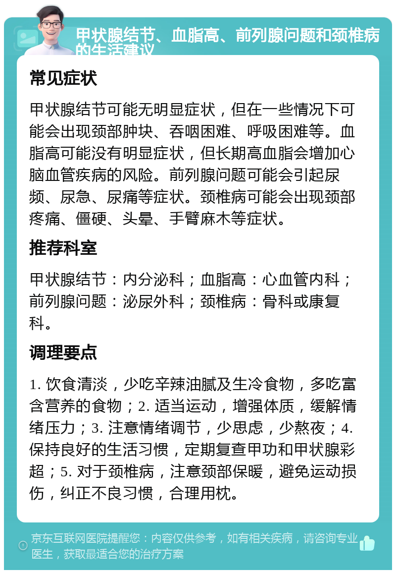 甲状腺结节、血脂高、前列腺问题和颈椎病的生活建议 常见症状 甲状腺结节可能无明显症状，但在一些情况下可能会出现颈部肿块、吞咽困难、呼吸困难等。血脂高可能没有明显症状，但长期高血脂会增加心脑血管疾病的风险。前列腺问题可能会引起尿频、尿急、尿痛等症状。颈椎病可能会出现颈部疼痛、僵硬、头晕、手臂麻木等症状。 推荐科室 甲状腺结节：内分泌科；血脂高：心血管内科；前列腺问题：泌尿外科；颈椎病：骨科或康复科。 调理要点 1. 饮食清淡，少吃辛辣油腻及生冷食物，多吃富含营养的食物；2. 适当运动，增强体质，缓解情绪压力；3. 注意情绪调节，少思虑，少熬夜；4. 保持良好的生活习惯，定期复查甲功和甲状腺彩超；5. 对于颈椎病，注意颈部保暖，避免运动损伤，纠正不良习惯，合理用枕。