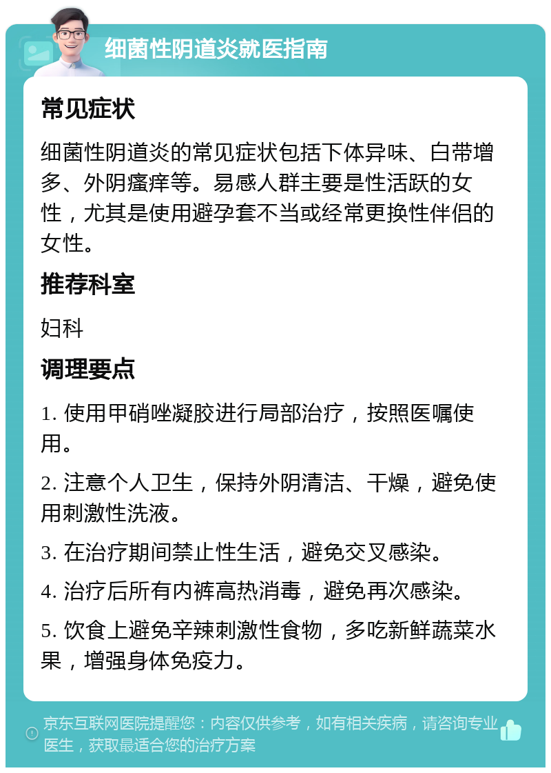 细菌性阴道炎就医指南 常见症状 细菌性阴道炎的常见症状包括下体异味、白带增多、外阴瘙痒等。易感人群主要是性活跃的女性，尤其是使用避孕套不当或经常更换性伴侣的女性。 推荐科室 妇科 调理要点 1. 使用甲硝唑凝胶进行局部治疗，按照医嘱使用。 2. 注意个人卫生，保持外阴清洁、干燥，避免使用刺激性洗液。 3. 在治疗期间禁止性生活，避免交叉感染。 4. 治疗后所有内裤高热消毒，避免再次感染。 5. 饮食上避免辛辣刺激性食物，多吃新鲜蔬菜水果，增强身体免疫力。