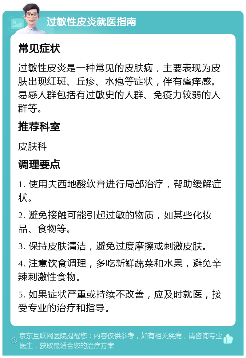 过敏性皮炎就医指南 常见症状 过敏性皮炎是一种常见的皮肤病，主要表现为皮肤出现红斑、丘疹、水疱等症状，伴有瘙痒感。易感人群包括有过敏史的人群、免疫力较弱的人群等。 推荐科室 皮肤科 调理要点 1. 使用夫西地酸软膏进行局部治疗，帮助缓解症状。 2. 避免接触可能引起过敏的物质，如某些化妆品、食物等。 3. 保持皮肤清洁，避免过度摩擦或刺激皮肤。 4. 注意饮食调理，多吃新鲜蔬菜和水果，避免辛辣刺激性食物。 5. 如果症状严重或持续不改善，应及时就医，接受专业的治疗和指导。