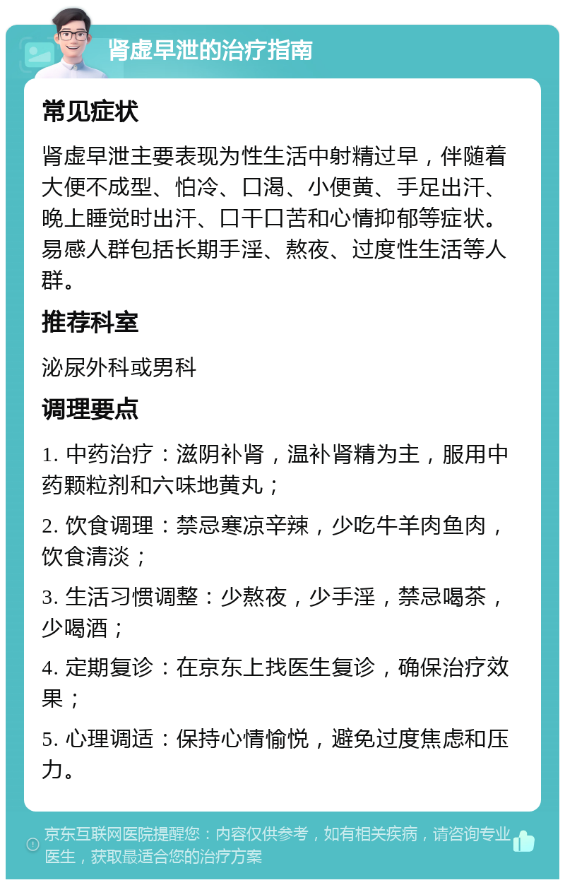 肾虚早泄的治疗指南 常见症状 肾虚早泄主要表现为性生活中射精过早，伴随着大便不成型、怕冷、口渴、小便黄、手足出汗、晚上睡觉时出汗、口干口苦和心情抑郁等症状。易感人群包括长期手淫、熬夜、过度性生活等人群。 推荐科室 泌尿外科或男科 调理要点 1. 中药治疗：滋阴补肾，温补肾精为主，服用中药颗粒剂和六味地黄丸； 2. 饮食调理：禁忌寒凉辛辣，少吃牛羊肉鱼肉，饮食清淡； 3. 生活习惯调整：少熬夜，少手淫，禁忌喝茶，少喝酒； 4. 定期复诊：在京东上找医生复诊，确保治疗效果； 5. 心理调适：保持心情愉悦，避免过度焦虑和压力。