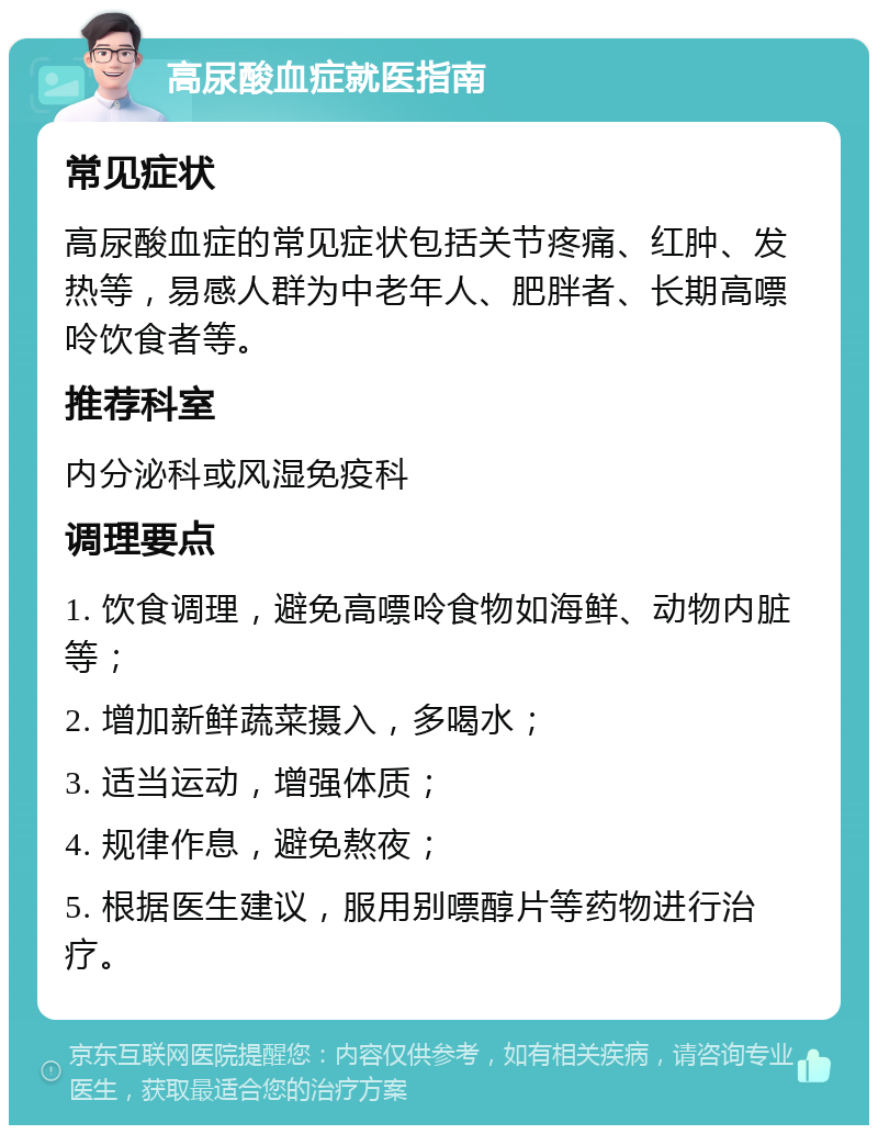 高尿酸血症就医指南 常见症状 高尿酸血症的常见症状包括关节疼痛、红肿、发热等，易感人群为中老年人、肥胖者、长期高嘌呤饮食者等。 推荐科室 内分泌科或风湿免疫科 调理要点 1. 饮食调理，避免高嘌呤食物如海鲜、动物内脏等； 2. 增加新鲜蔬菜摄入，多喝水； 3. 适当运动，增强体质； 4. 规律作息，避免熬夜； 5. 根据医生建议，服用别嘌醇片等药物进行治疗。