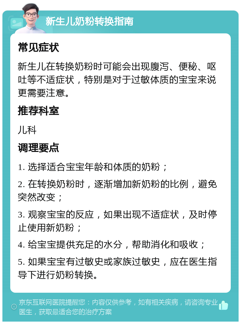 新生儿奶粉转换指南 常见症状 新生儿在转换奶粉时可能会出现腹泻、便秘、呕吐等不适症状，特别是对于过敏体质的宝宝来说更需要注意。 推荐科室 儿科 调理要点 1. 选择适合宝宝年龄和体质的奶粉； 2. 在转换奶粉时，逐渐增加新奶粉的比例，避免突然改变； 3. 观察宝宝的反应，如果出现不适症状，及时停止使用新奶粉； 4. 给宝宝提供充足的水分，帮助消化和吸收； 5. 如果宝宝有过敏史或家族过敏史，应在医生指导下进行奶粉转换。