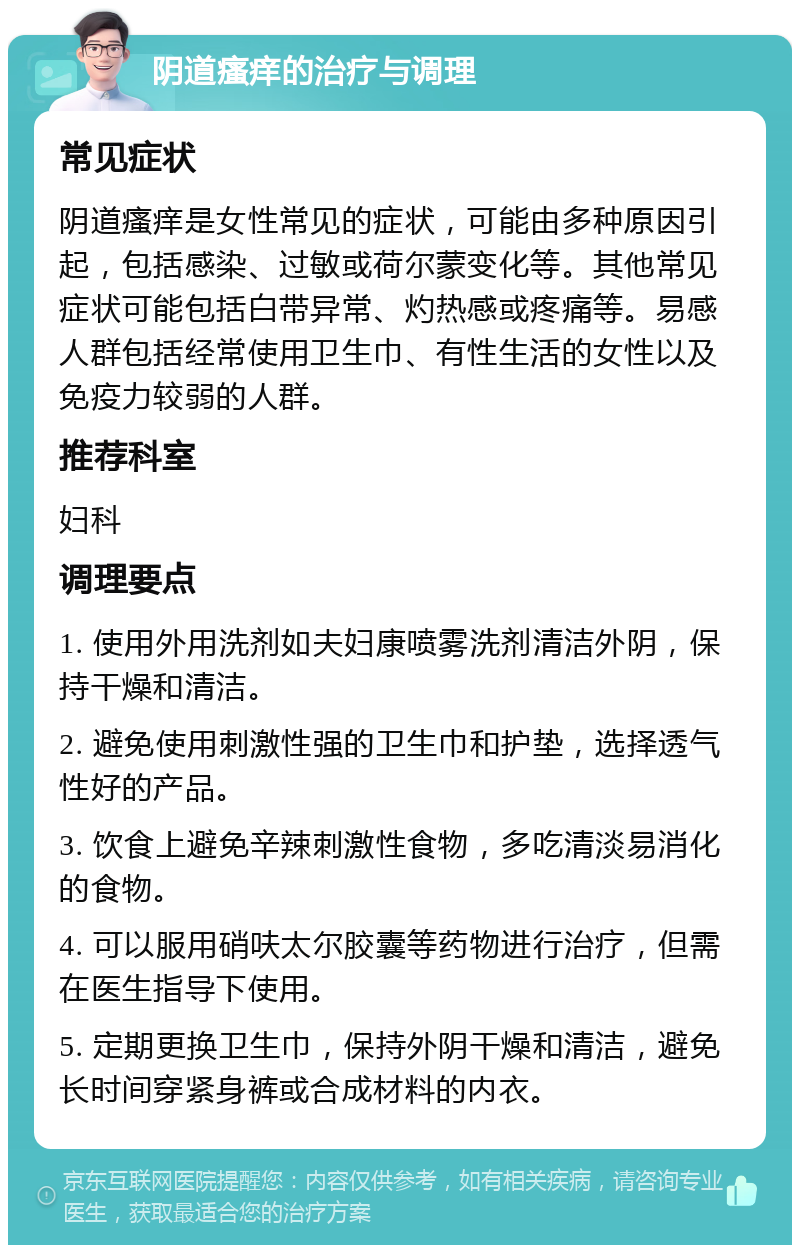 阴道瘙痒的治疗与调理 常见症状 阴道瘙痒是女性常见的症状，可能由多种原因引起，包括感染、过敏或荷尔蒙变化等。其他常见症状可能包括白带异常、灼热感或疼痛等。易感人群包括经常使用卫生巾、有性生活的女性以及免疫力较弱的人群。 推荐科室 妇科 调理要点 1. 使用外用洗剂如夫妇康喷雾洗剂清洁外阴，保持干燥和清洁。 2. 避免使用刺激性强的卫生巾和护垫，选择透气性好的产品。 3. 饮食上避免辛辣刺激性食物，多吃清淡易消化的食物。 4. 可以服用硝呋太尔胶囊等药物进行治疗，但需在医生指导下使用。 5. 定期更换卫生巾，保持外阴干燥和清洁，避免长时间穿紧身裤或合成材料的内衣。