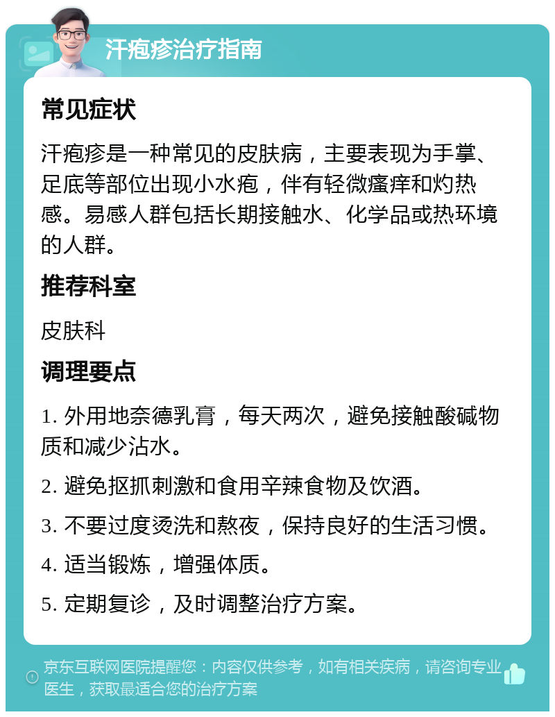 汗疱疹治疗指南 常见症状 汗疱疹是一种常见的皮肤病，主要表现为手掌、足底等部位出现小水疱，伴有轻微瘙痒和灼热感。易感人群包括长期接触水、化学品或热环境的人群。 推荐科室 皮肤科 调理要点 1. 外用地奈德乳膏，每天两次，避免接触酸碱物质和减少沾水。 2. 避免抠抓刺激和食用辛辣食物及饮酒。 3. 不要过度烫洗和熬夜，保持良好的生活习惯。 4. 适当锻炼，增强体质。 5. 定期复诊，及时调整治疗方案。