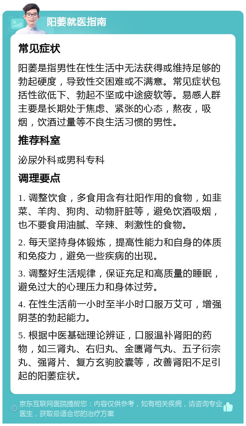 阳萎就医指南 常见症状 阳萎是指男性在性生活中无法获得或维持足够的勃起硬度，导致性交困难或不满意。常见症状包括性欲低下、勃起不坚或中途疲软等。易感人群主要是长期处于焦虑、紧张的心态，熬夜，吸烟，饮酒过量等不良生活习惯的男性。 推荐科室 泌尿外科或男科专科 调理要点 1. 调整饮食，多食用含有壮阳作用的食物，如韭菜、羊肉、狗肉、动物肝脏等，避免饮酒吸烟，也不要食用油腻、辛辣、刺激性的食物。 2. 每天坚持身体锻炼，提高性能力和自身的体质和免疫力，避免一些疾病的出现。 3. 调整好生活规律，保证充足和高质量的睡眠，避免过大的心理压力和身体过劳。 4. 在性生活前一小时至半小时口服万艾可，增强阴茎的勃起能力。 5. 根据中医基础理论辨证，口服温补肾阳的药物，如三肾丸、右归丸、金匮肾气丸、五子衍宗丸、强肾片、复方玄驹胶囊等，改善肾阳不足引起的阳萎症状。