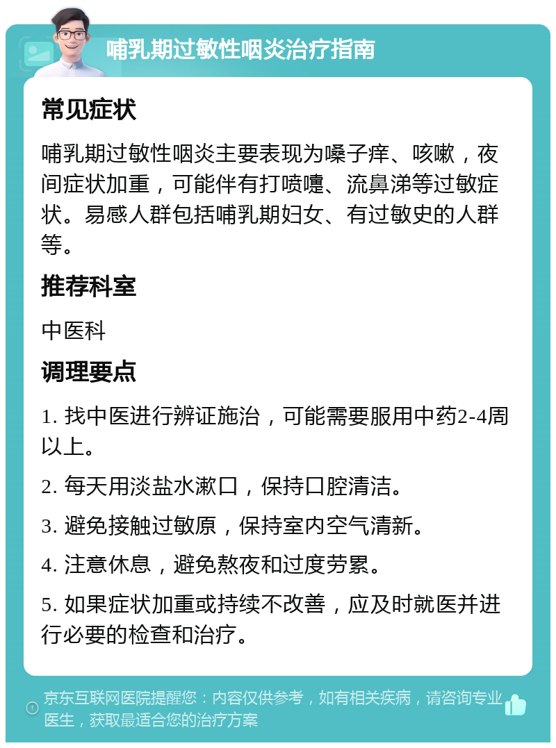 哺乳期过敏性咽炎治疗指南 常见症状 哺乳期过敏性咽炎主要表现为嗓子痒、咳嗽，夜间症状加重，可能伴有打喷嚏、流鼻涕等过敏症状。易感人群包括哺乳期妇女、有过敏史的人群等。 推荐科室 中医科 调理要点 1. 找中医进行辨证施治，可能需要服用中药2-4周以上。 2. 每天用淡盐水漱口，保持口腔清洁。 3. 避免接触过敏原，保持室内空气清新。 4. 注意休息，避免熬夜和过度劳累。 5. 如果症状加重或持续不改善，应及时就医并进行必要的检查和治疗。