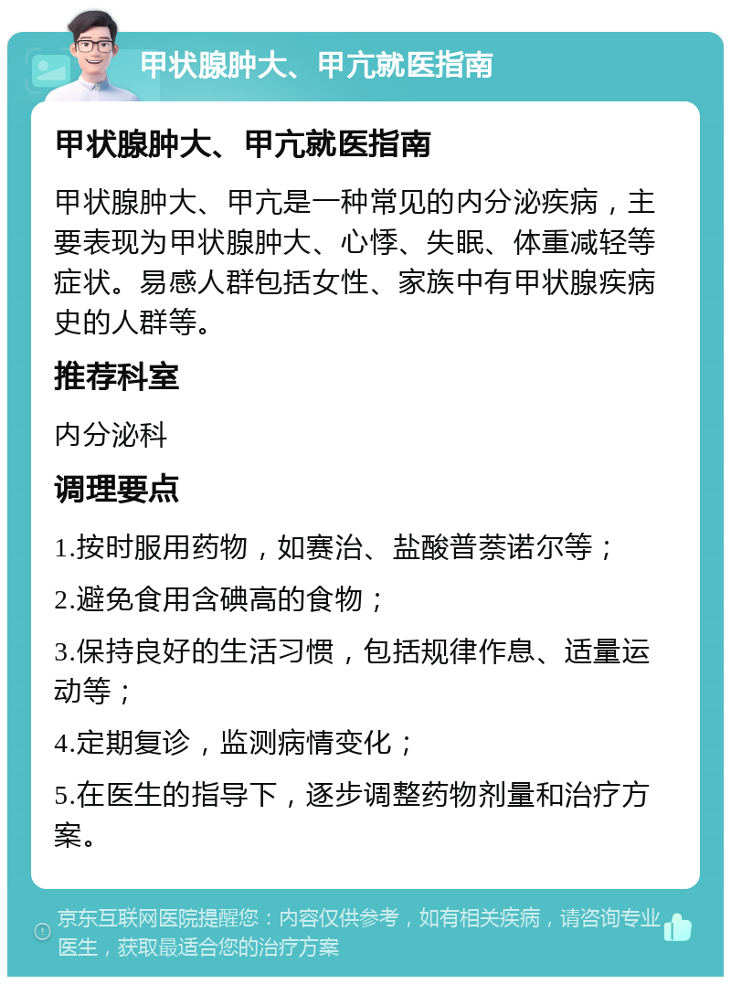 甲状腺肿大、甲亢就医指南 甲状腺肿大、甲亢就医指南 甲状腺肿大、甲亢是一种常见的内分泌疾病，主要表现为甲状腺肿大、心悸、失眠、体重减轻等症状。易感人群包括女性、家族中有甲状腺疾病史的人群等。 推荐科室 内分泌科 调理要点 1.按时服用药物，如赛治、盐酸普萘诺尔等； 2.避免食用含碘高的食物； 3.保持良好的生活习惯，包括规律作息、适量运动等； 4.定期复诊，监测病情变化； 5.在医生的指导下，逐步调整药物剂量和治疗方案。