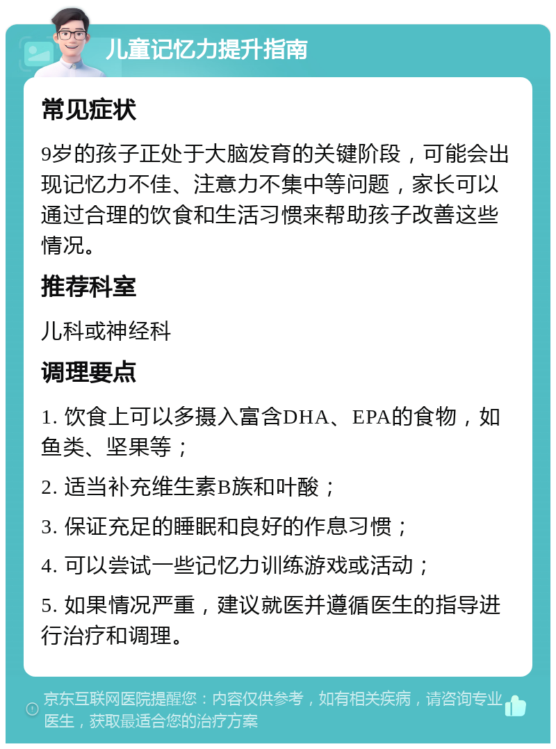 儿童记忆力提升指南 常见症状 9岁的孩子正处于大脑发育的关键阶段，可能会出现记忆力不佳、注意力不集中等问题，家长可以通过合理的饮食和生活习惯来帮助孩子改善这些情况。 推荐科室 儿科或神经科 调理要点 1. 饮食上可以多摄入富含DHA、EPA的食物，如鱼类、坚果等； 2. 适当补充维生素B族和叶酸； 3. 保证充足的睡眠和良好的作息习惯； 4. 可以尝试一些记忆力训练游戏或活动； 5. 如果情况严重，建议就医并遵循医生的指导进行治疗和调理。