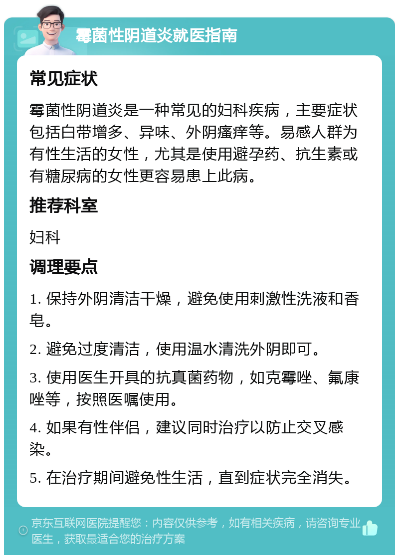 霉菌性阴道炎就医指南 常见症状 霉菌性阴道炎是一种常见的妇科疾病，主要症状包括白带增多、异味、外阴瘙痒等。易感人群为有性生活的女性，尤其是使用避孕药、抗生素或有糖尿病的女性更容易患上此病。 推荐科室 妇科 调理要点 1. 保持外阴清洁干燥，避免使用刺激性洗液和香皂。 2. 避免过度清洁，使用温水清洗外阴即可。 3. 使用医生开具的抗真菌药物，如克霉唑、氟康唑等，按照医嘱使用。 4. 如果有性伴侣，建议同时治疗以防止交叉感染。 5. 在治疗期间避免性生活，直到症状完全消失。